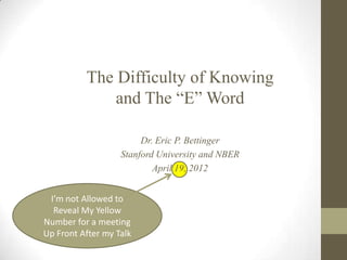 The Difficulty of Knowing
              and The “E” Word

                        Dr. Eric P. Bettinger
                   Stanford University and NBER
                           April 19, 2012


 I’m not Allowed to
  Reveal My Yellow
Number for a meeting
Up Front After my Talk
 