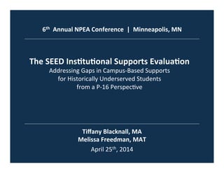 6th	
  	
  Annual	
  NPEA	
  Conference	
  	
  |	
  	
  Minneapolis,	
  MN	
  
The	
  SEED	
  Ins=tu=onal	
  Supports	
  Evalua=on	
  
Addressing	
  Gaps	
  in	
  Campus-­‐Based	
  Supports	
  	
  
for	
  Historically	
  Underserved	
  Students	
  	
  
from	
  a	
  P-­‐16	
  Perspec?ve	
  
Tiﬀany	
  Blacknall,	
  MA	
  
Melissa	
  Freedman,	
  MAT	
  
April	
  25th,	
  2014	
  
 