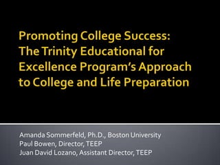 Promoting College Success:The Trinity Educational for Excellence Program’s Approach to College and Life Preparation Amanda Sommerfeld, Ph.D., Boston University Paul Bowen, Director, TEEP Juan David Lozano, Assistant Director, TEEP 