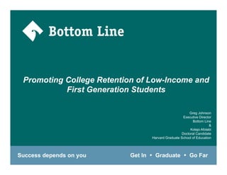 Promoting College Retention of Low-Income and
           First Generation Students

                                                         Greg Johnson
                                                      Executive Director
                                                           Bottom Line
                                                           B tt     Li
                                                                       &
                                                          Kolajo Afolabi
                                                     Doctoral Candidate
                                   Harvard Graduate School of Education




Success depends on you    Get In    Graduate              Go Far
 