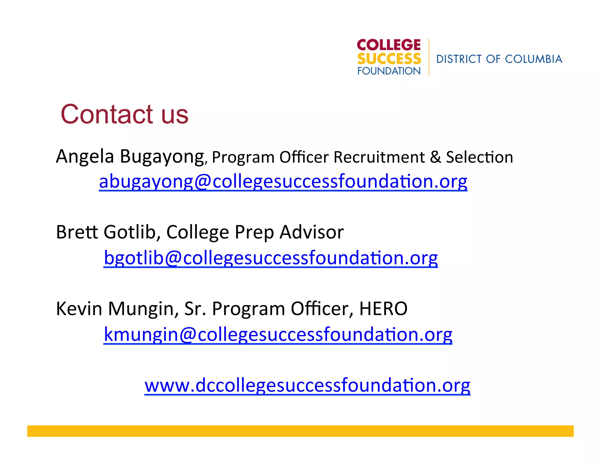 Contact us
Angela	
  Bugayong,	
  Program	
  Oﬃcer	
  Recruitment	
  &	
  Selec8on	
  
	
  	
  	
  	
  	
  	
  	
  	
  	
  abugayong@collegesuccessfounda8on.org	
  
	
  
Bre?	
  Gotlib,	
  College	
  Prep	
  Advisor	
  	
  
	
  	
  	
  	
  	
  	
  	
  	
  	
  	
  bgotlib@collegesuccessfounda8on.org	
  
	
  
Kevin	
  Mungin,	
  Sr.	
  Program	
  Oﬃcer,	
  HERO	
  	
  
	
  	
  	
  	
  	
  	
  	
  	
  	
  	
  kmungin@collegesuccessfounda8on.org	
  
	
  
www.dccollegesuccessfounda8on.org	
  
 