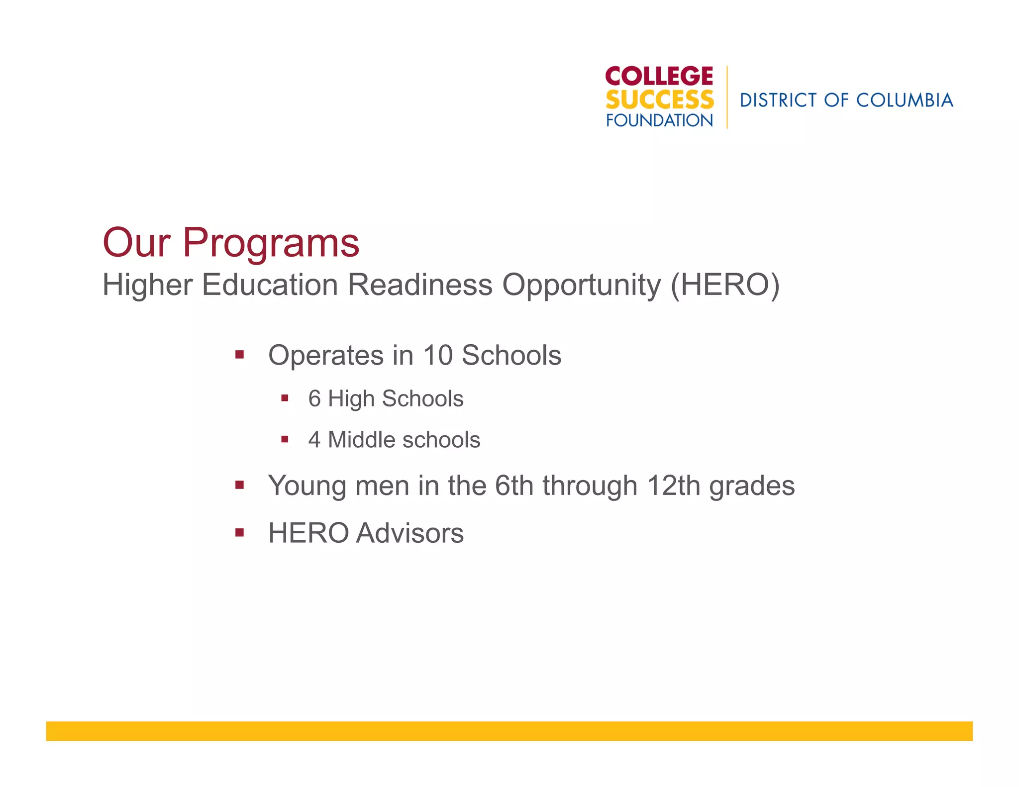 Our Programs
Higher Education Readiness Opportunity (HERO)
§  Operates in 10 Schools
§  6 High Schools
§  4 Middle schools
§  Young men in the 6th through 12th grades
§  HERO Advisors
 