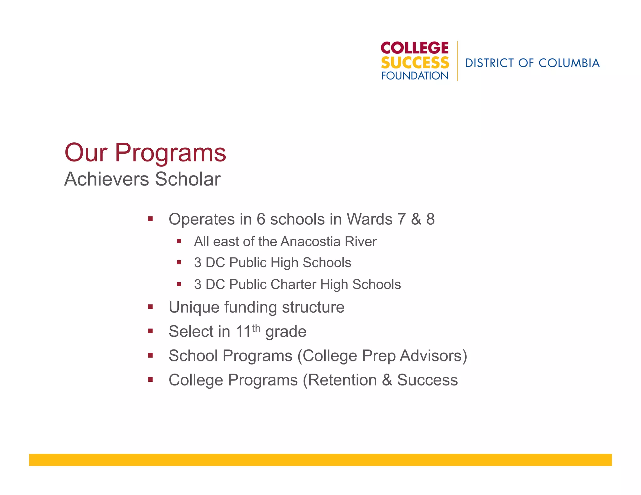 Our Programs
Achievers Scholar
§  Operates in 6 schools in Wards 7 & 8
§  All east of the Anacostia River
§  3 DC Public High Schools
§  3 DC Public Charter High Schools
§  Unique funding structure
§  Select in 11th grade
§  School Programs (College Prep Advisors)
§  College Programs (Retention & Success
 