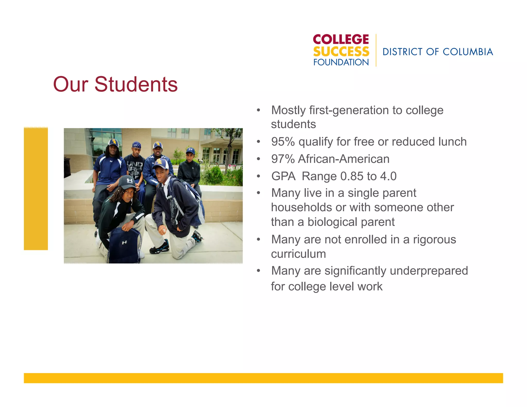 Our Students
•  Mostly first-generation to college
students
•  95% qualify for free or reduced lunch
•  97% African-American
•  GPA Range 0.85 to 4.0
•  Many live in a single parent
households or with someone other
than a biological parent
•  Many are not enrolled in a rigorous
curriculum
•  Many are significantly underprepared
for college level work
 