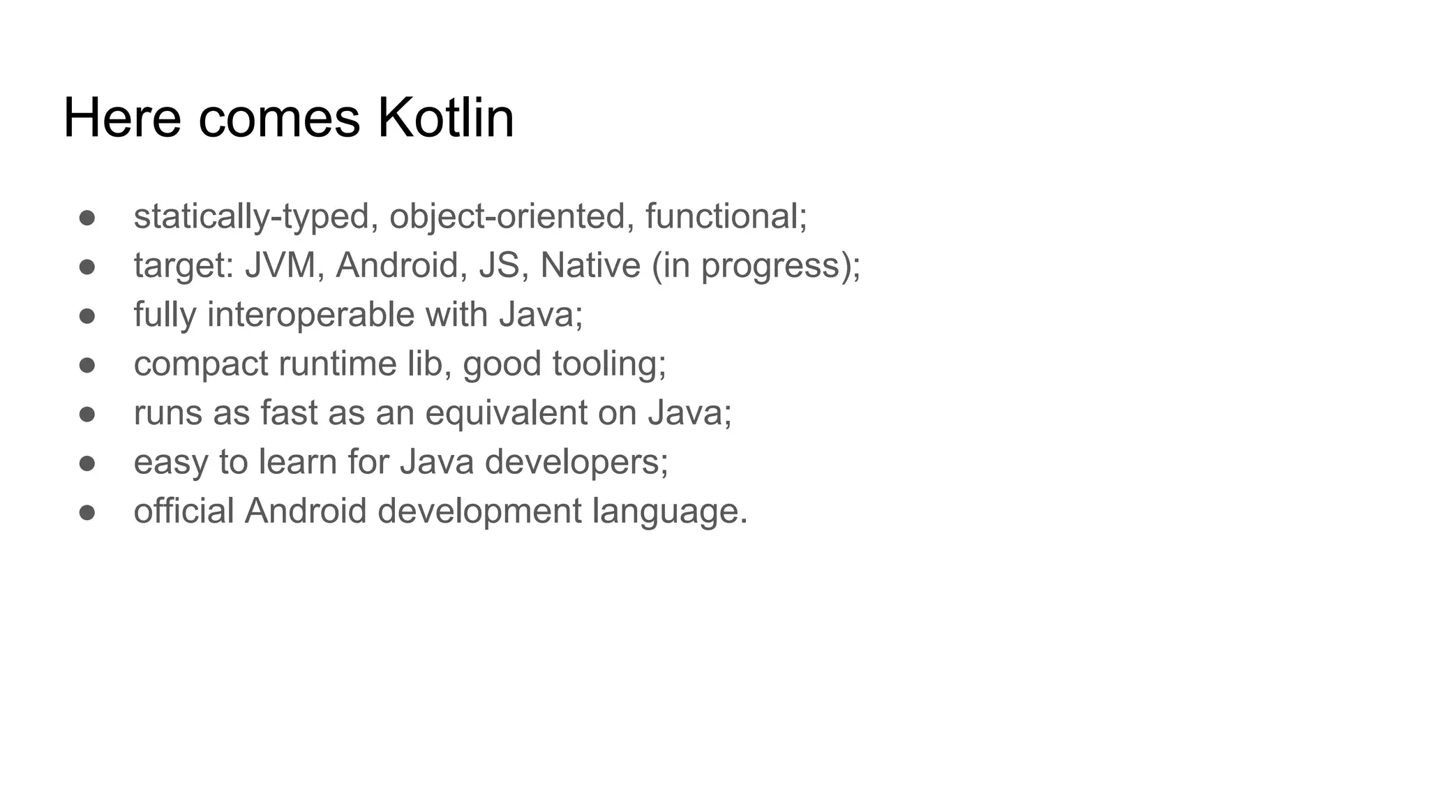 Here comes Kotlin
● statically-typed, object-oriented, functional;
● target: JVM, Android, JS, Native (in progress);
● fully interoperable with Java;
● compact runtime lib, good tooling;
● runs as fast as an equivalent on Java;
● easy to learn for Java developers;
● official Android development language.
 