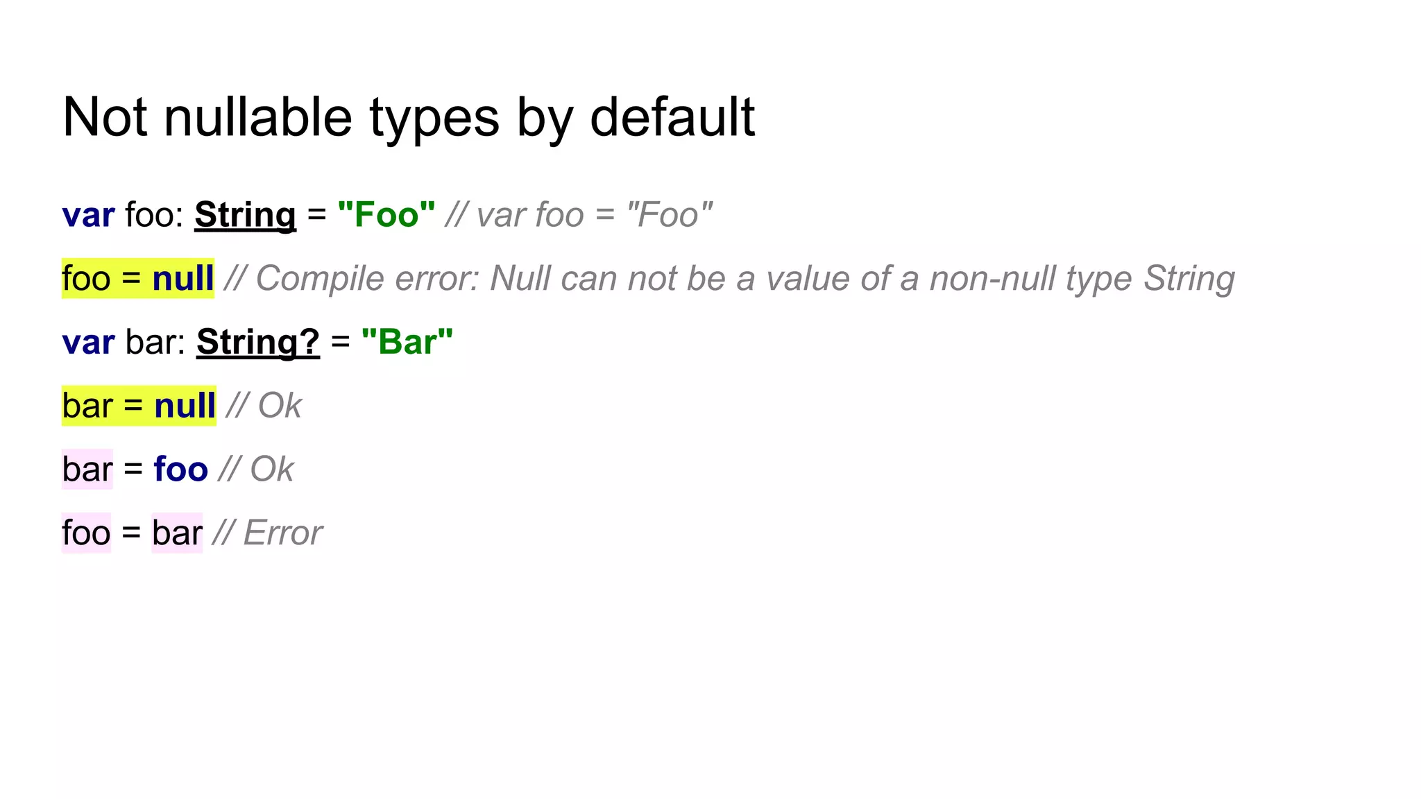 Not nullable types by default
var foo: String = "Foo" // var foo = "Foo"
foo = null // Compile error: Null can not be a value of a non-null type String
var bar: String? = "Bar"
bar = null // Ok
bar = foo // Ok
foo = bar // Error
 