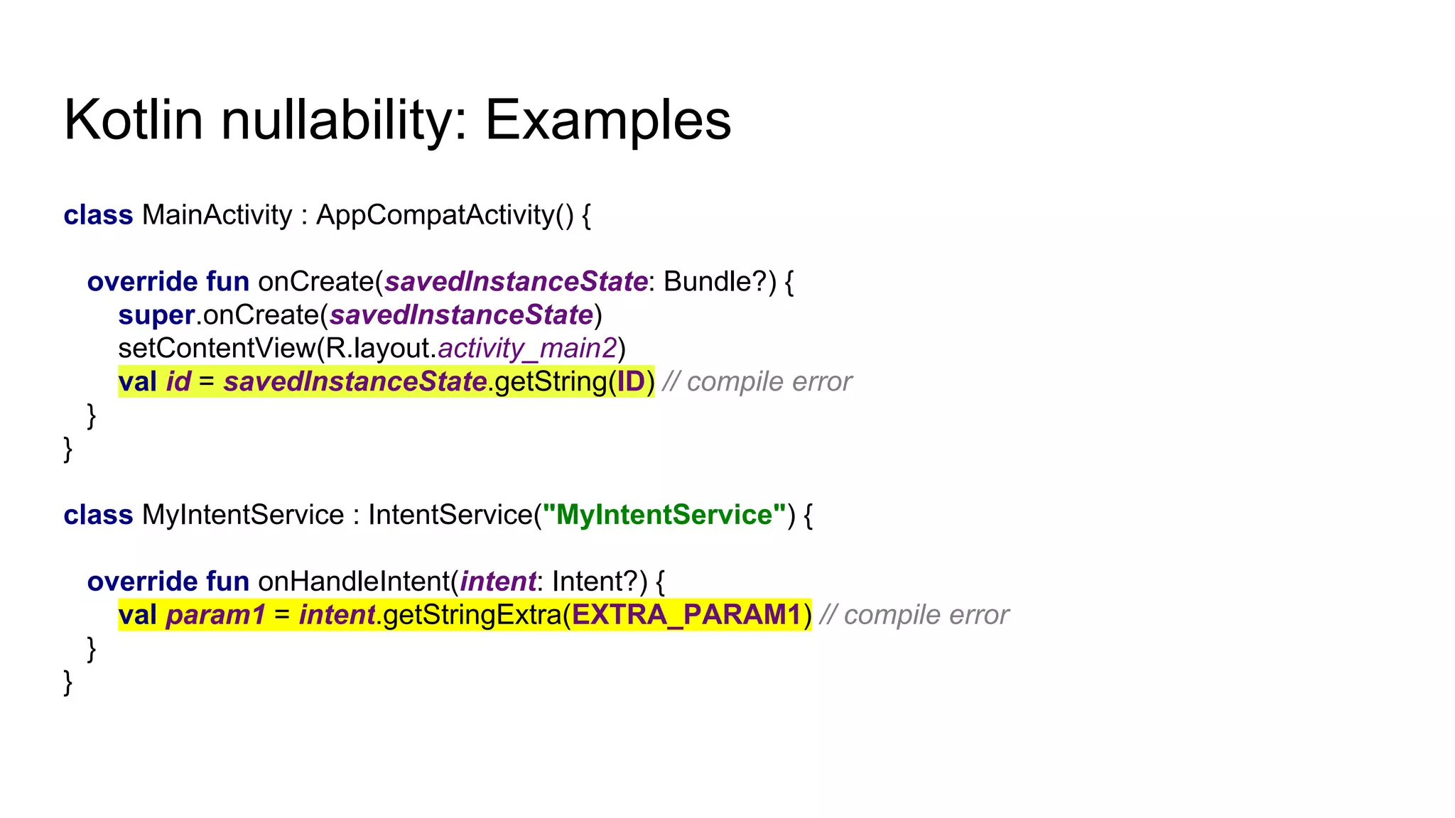 Kotlin nullability: Examples
class MainActivity : AppCompatActivity() {
override fun onCreate(savedInstanceState: Bundle?) {
super.onCreate(savedInstanceState)
setContentView(R.layout.activity_main2)
val id = savedInstanceState.getString(ID) // compile error
}
}
class MyIntentService : IntentService("MyIntentService") {
override fun onHandleIntent(intent: Intent?) {
val param1 = intent.getStringExtra(EXTRA_PARAM1) // compile error
}
}
 