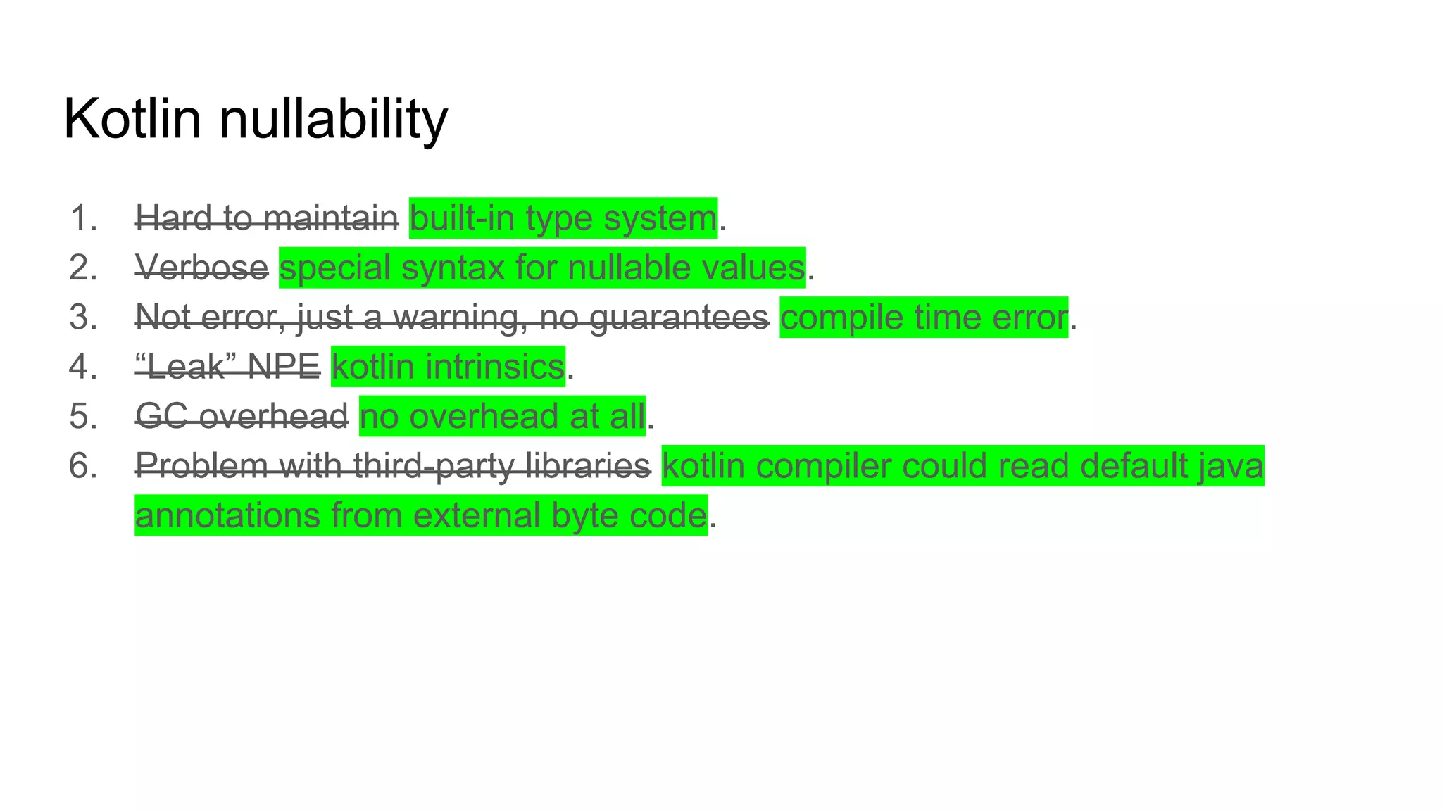 Kotlin nullability
1. Hard to maintain built-in type system.
2. Verbose special syntax for nullable values.
3. Not error, just a warning, no guarantees compile time error.
4. “Leak” NPE kotlin intrinsics.
5. GC overhead no overhead at all.
6. Problem with third-party libraries kotlin compiler could read default java
annotations from external byte code.
 