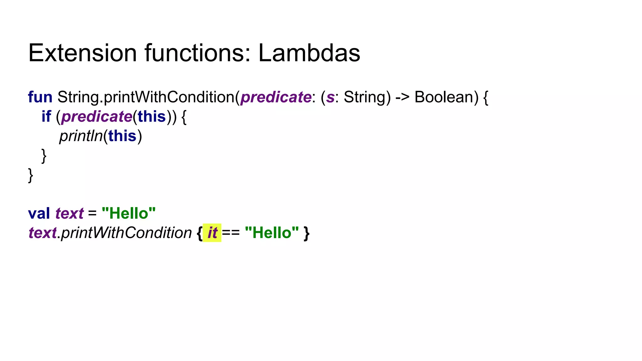 Extension functions: Lambdas
fun String.printWithCondition(predicate: (s: String) -> Boolean) {
if (predicate(this)) {
println(this)
}
}
val text = "Hello"
text.printWithCondition { it == "Hello" }
 