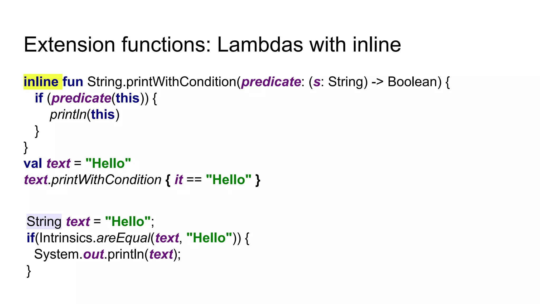 Extension functions: Lambdas with inline
inline fun String.printWithCondition(predicate: (s: String) -> Boolean) {
if (predicate(this)) {
println(this)
}
}
val text = "Hello"
text.printWithCondition { it == "Hello" }
String text = "Hello";
if(Intrinsics.areEqual(text, "Hello")) {
System.out.println(text);
}
 