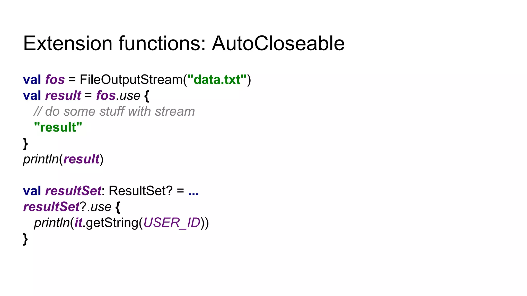 Extension functions: AutoCloseable
val fos = FileOutputStream("data.txt")
val result = fos.use {
// do some stuff with stream
"result"
}
println(result)
val resultSet: ResultSet? = ...
resultSet?.use {
println(it.getString(USER_ID))
}
 