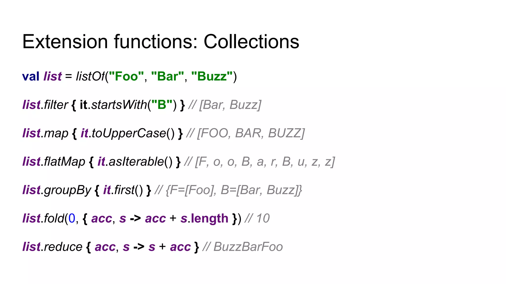 Extension functions: Collections
val list = listOf("Foo", "Bar", "Buzz")
list.filter { it.startsWith("B") } // [Bar, Buzz]
list.map { it.toUpperCase() } // [FOO, BAR, BUZZ]
list.flatMap { it.asIterable() } // [F, o, o, B, a, r, B, u, z, z]
list.groupBy { it.first() } // {F=[Foo], B=[Bar, Buzz]}
list.fold(0, { acc, s -> acc + s.length }) // 10
list.reduce { acc, s -> s + acc } // BuzzBarFoo
 