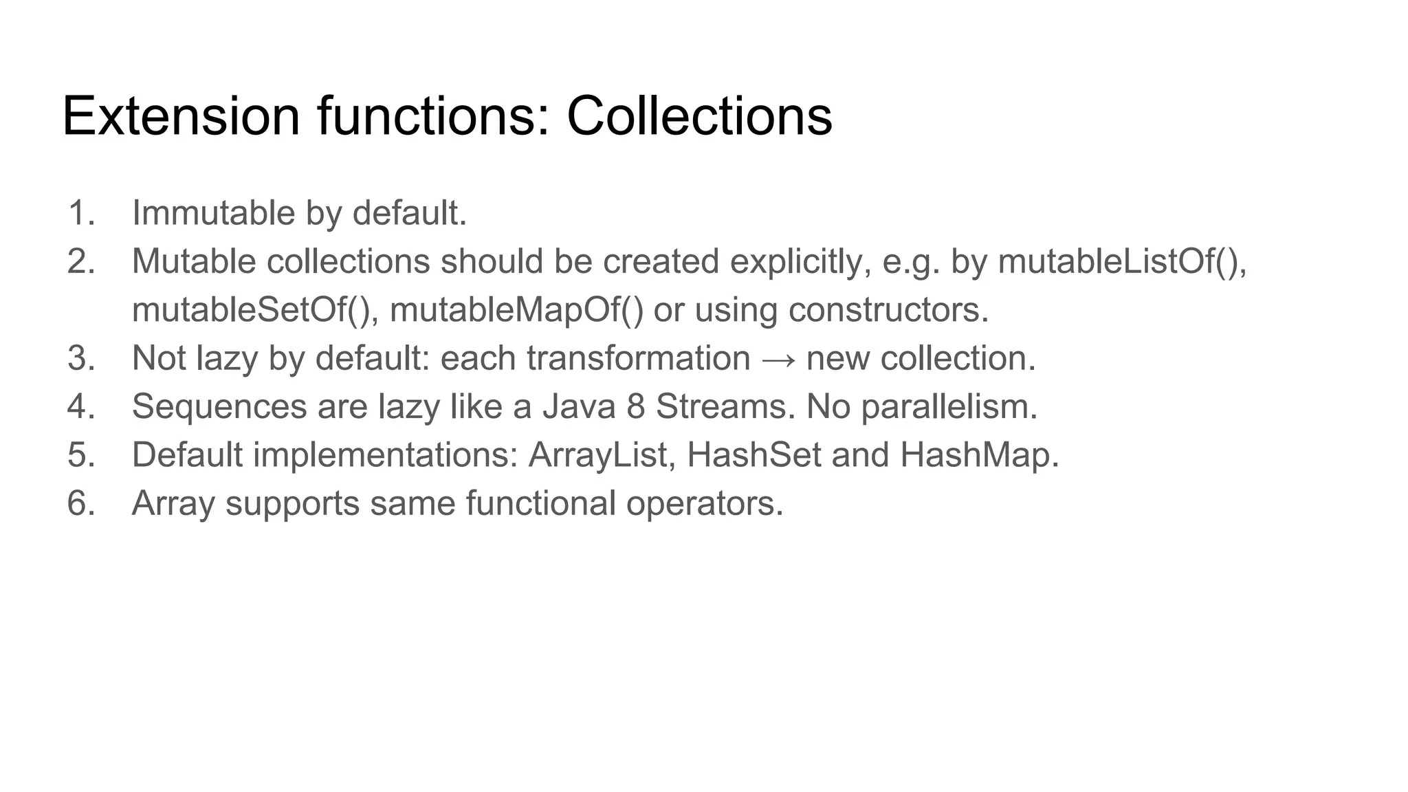 Extension functions: Collections
1. Immutable by default.
2. Mutable collections should be created explicitly, e.g. by mutableListOf(),
mutableSetOf(), mutableMapOf() or using constructors.
3. Not lazy by default: each transformation → new collection.
4. Sequences are lazy like a Java 8 Streams. No parallelism.
5. Default implementations: ArrayList, HashSet and HashMap.
6. Array supports same functional operators.
 