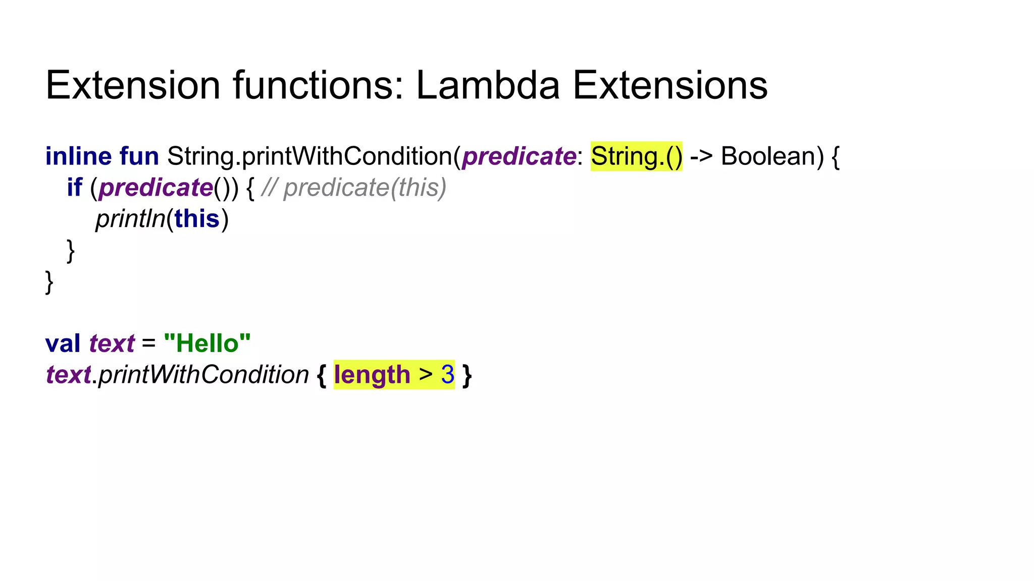 Extension functions: Lambda Extensions
inline fun String.printWithCondition(predicate: String.() -> Boolean) {
if (predicate()) { // predicate(this)
println(this)
}
}
val text = "Hello"
text.printWithCondition { length > 3 }
 
