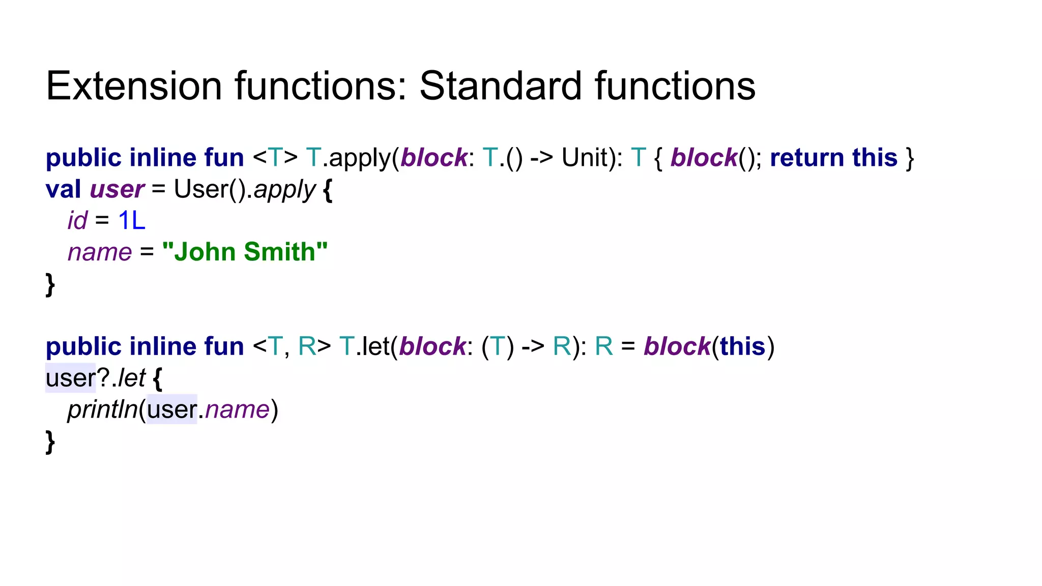 Extension functions: Standard functions
public inline fun <T> T.apply(block: T.() -> Unit): T { block(); return this }
val user = User().apply {
id = 1L
name = "John Smith"
}
public inline fun <T, R> T.let(block: (T) -> R): R = block(this)
user?.let {
println(user.name)
}
 