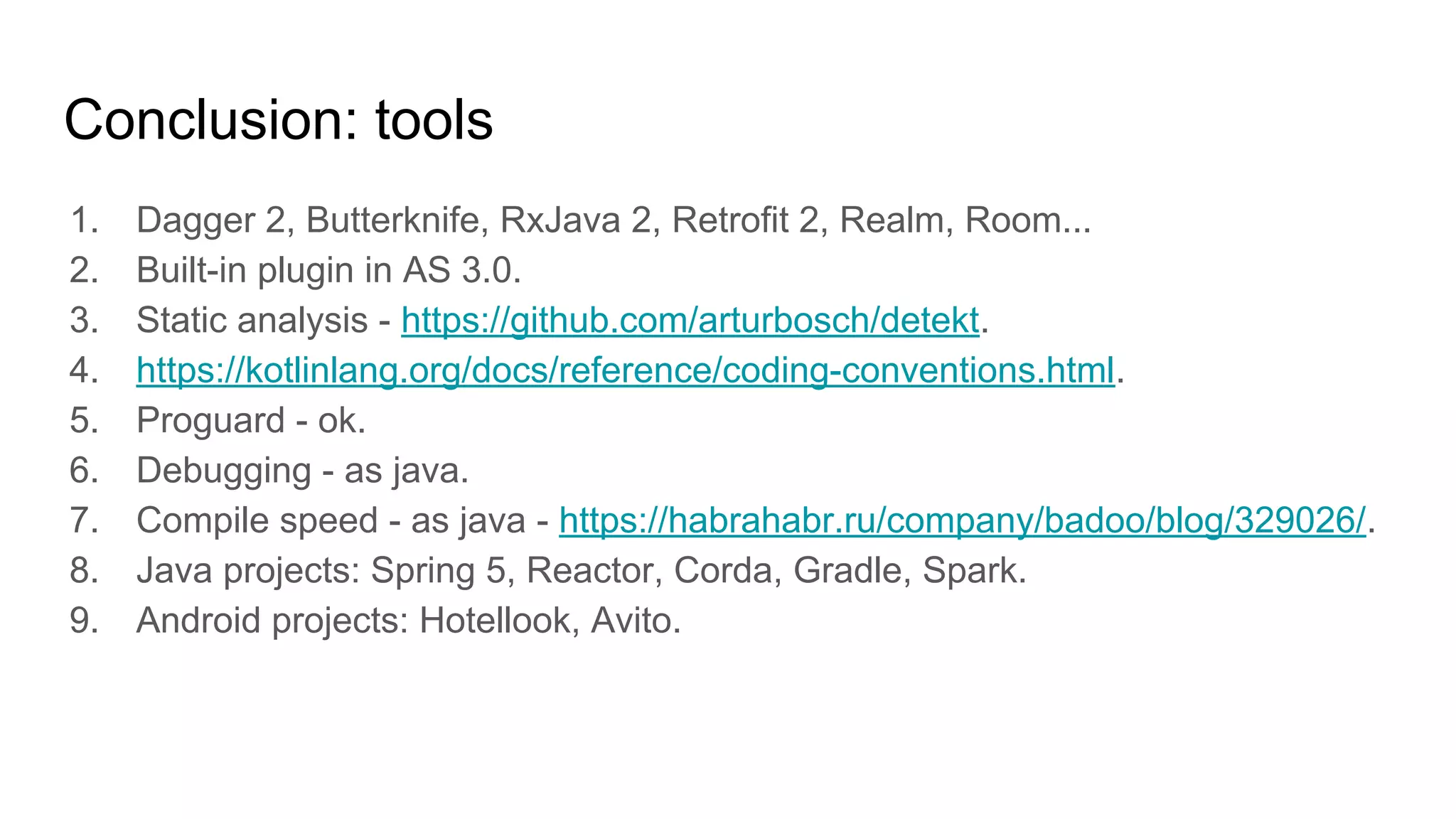 Conclusion: tools
1. Dagger 2, Butterknife, RxJava 2, Retrofit 2, Realm, Room...
2. Built-in plugin in AS 3.0.
3. Static analysis - https://github.com/arturbosch/detekt.
4. https://kotlinlang.org/docs/reference/coding-conventions.html.
5. Proguard - ok.
6. Debugging - as java.
7. Compile speed - as java - https://habrahabr.ru/company/badoo/blog/329026/.
8. Java projects: Spring 5, Reactor, Corda, Gradle, Spark.
9. Android projects: Hotellook, Avito.
 