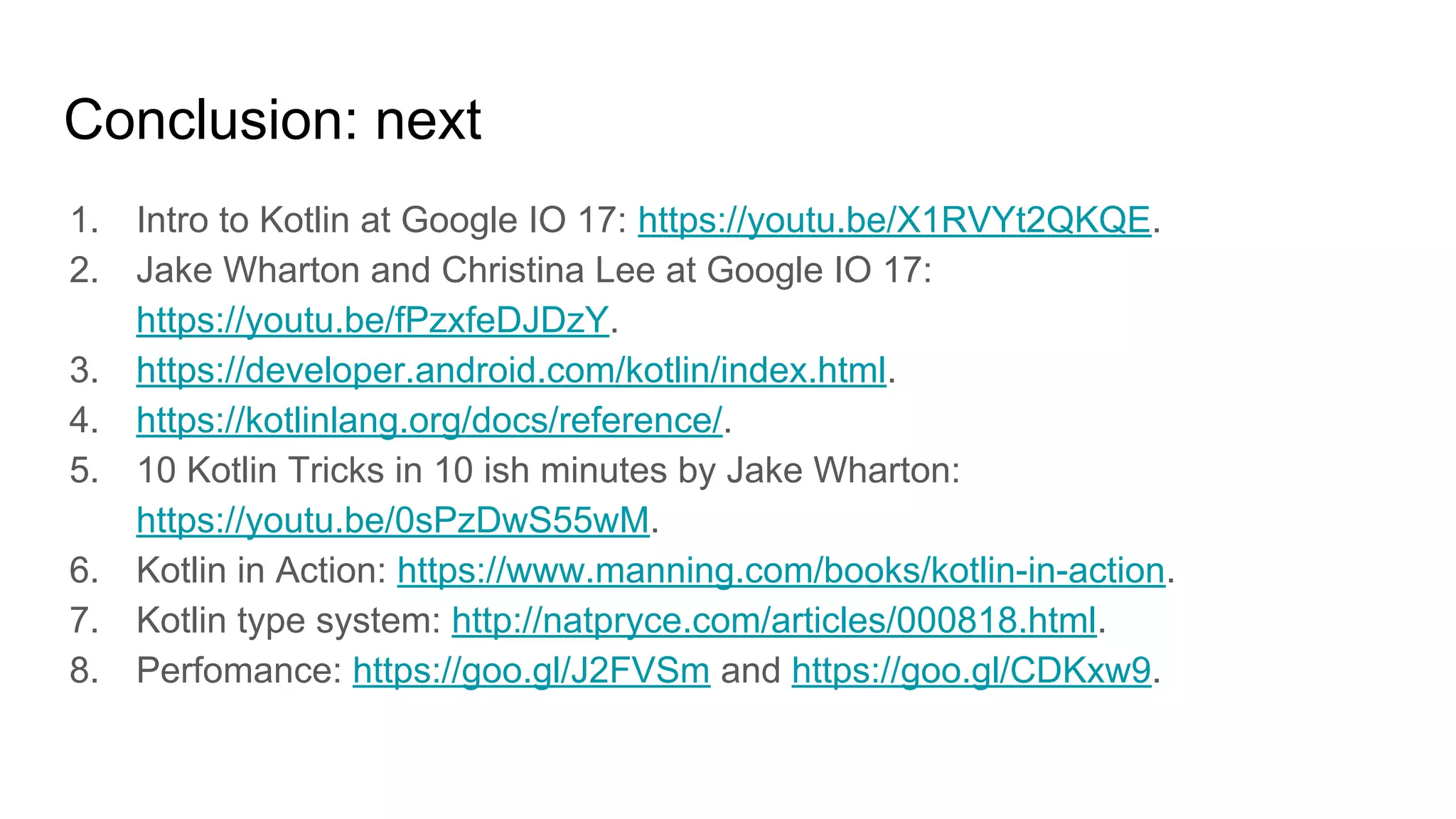 Conclusion: next
1. Intro to Kotlin at Google IO 17: https://youtu.be/X1RVYt2QKQE.
2. Jake Wharton and Christina Lee at Google IO 17:
https://youtu.be/fPzxfeDJDzY.
3. https://developer.android.com/kotlin/index.html.
4. https://kotlinlang.org/docs/reference/.
5. 10 Kotlin Tricks in 10 ish minutes by Jake Wharton:
https://youtu.be/0sPzDwS55wM.
6. Kotlin in Action: https://www.manning.com/books/kotlin-in-action.
7. Kotlin type system: http://natpryce.com/articles/000818.html.
8. Perfomance: https://goo.gl/J2FVSm and https://goo.gl/CDKxw9.
 