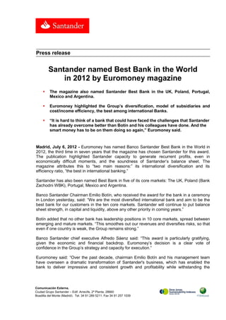 Press release


         Santander named Best Bank in the World
             in 2012 by Euromoney magazine
         The magazine also named Santander Best Bank in the UK, Poland, Portugal,
          Mexico and Argentina.

         Euromoney highlighted the Group’s diversification, model of subsidiaries and
          cost/income efficiency, the best among international Banks.

         “It is hard to think of a bank that could have faced the challenges that Santander
          has already overcome better than Botín and his colleagues have done. And the
          smart money has to be on them doing so again,” Euromoney said.



Madrid, July 6, 2012 - Euromoney has named Banco Santander Best Bank in the World in
2012, the third time in seven years that the magazine has chosen Santander for this award.
The publication highlighted Santander capacity to generate recurrent profits, even in
economically difficult moments, and the soundness of Santander’s balance sheet. The
magazine attributes this to “two main reasons:” its international diversification and its
efficiency ratio, “the best in international banking.”

Santander has also been named Best Bank in five of its core markets: The UK, Poland (Bank
Zachodni WBK), Portugal, Mexico and Argentina.

Banco Santander Chairman Emilio Botín, who received the award for the bank in a ceremony
in London yesterday, said: “We are the most diversified international bank and aim to be the
best bank for our customers in the ten core markets. Santander will continue to put balance
sheet strength, in capital and liquidity, above any other priority in coming years.”

Botín added that no other bank has leadership positions in 10 core markets, spread between
emerging and mature markets. “This smoothes out our revenues and diversifies risks, so that
even if one country is weak, the Group remains strong.”

Banco Santander chief executive Alfredo Sáenz said: “This award is particularly gratifying,
given the economic and financial backdrop. Euromoney’s decision is a clear vote of
confidence in the Group’s strategy and capacity for execution.”

Euromoney said: “Over the past decade, chairman Emilio Botín and his management team
have overseen a dramatic transformation of Santander's business, which has enabled the
bank to deliver impressive and consistent growth and profitability while withstanding the



Comunicación Externa.
Ciudad Grupo Santander – Edif. Arrecife, 2ª Planta. 28660
Boadilla del Monte (Madrid). Tel. 34 91 289 5211. Fax 34 91 257 1039
 