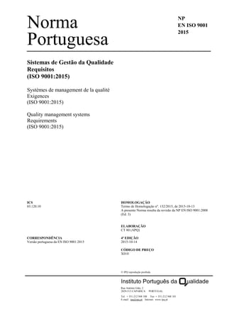 Norma
Portuguesa
NP
EN ISO 9001
2015
Sistemas de Gestão da Qualidade
Requisitos
(ISO 9001:2015)
Systèmes de management de la qualité
Exigences
(ISO 9001:2015)
Quality management systems
Requirements
(ISO 9001:2015)
ICS
03.120.10
CORRESPONDÊNCIA
Versão portuguesa da EN ISO 9001:2015
HOMOLOGAÇÃO
Termo de Homologação nº. 132/2015, de 2015-10-13
A presente Norma resulta da revisão da NP EN ISO 9001:2008
(Ed. 3)
ELABORAÇÃO
CT 80 (APQ)
4ª EDIÇÃO
2015-10-14
CÓDIGO DE PREÇO
X010
 IPQ reprodução proibida
Rua António Gião, 2
2829-513 CAPARICA PORTUGAL
Tel. + 351-212 948 100 Fax + 351-212 948 101
E-mail: ipq@ipq.pt Internet: www.ipq.pt
 