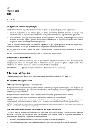 NP
EN ISO 9001
2015
p. 12 de 40
1 Objetivo e campo de aplicação
Esta Norma especifica requisitos para um sistema de gestão da qualidade quando uma organização:
a) necessita demonstrar a sua aptidão para, de forma consistente, fornecer produtos e serviços que
satisfaçam tanto os requisitos do cliente como as exigências estatutárias e regulamentares aplicáveis;
b) visa aumentar a satisfação do cliente através da aplicação eficaz do sistema, incluindo processos para a
melhoria do sistema e para a garantia da conformidade tanto com os requisitos do cliente como com as
exigências estatutárias e regulamentares aplicáveis.
Todos os requisitos desta Norma são genéricos e pretende-se que sejam aplicáveis a qualquer organização,
independentemente do seu tipo ou dimensão, ou dos produtos e serviços que fornece.
NOTA 1: Nesta Norma os termos “produto” ou “serviço” aplicam-se apenas a produtos ou serviços destinados a, ou requeridos
por, um cliente.
NOTA 2: Exigências estatutárias e regulamentares podem ser referidas como exigências legais.
2 Referências normativas
Os seguintes documentos constituem, total ou parcialmente, referências normativas deste documento e são
indispensáveis para a sua aplicação. Para as referências datadas, apenas se aplica a edição citada. Para
referências não datadas, aplica-se a última edição (incluindo as emendas).
ISO 9000:2015 Quality management systems – Fundamentals and vocabulary
3 Termos e definições
Para os fins da presente Norma, aplicam-se os termos e definições contidos na ISO 9000:2015.
4 Contexto da organização
4.1 Compreender a organização e o seu contexto
A organização deve determinar as questões externas e internas que sejam relevantes para o seu propósito e a
sua orientação estratégica e que afetem a sua capacidade para atingir o(s) resultado(s) pretendido(s) do seu
sistema de gestão da qualidade.
A organização deve monitorizar e rever a informação acerca destas questões externas e internas.
NOTA 1: As questões podem incluir fatores positivos ou negativos ou condições a ter em consideração.
NOTA 2: A compreensão do contexto externo pode ser facilitada ao ter em consideração questões que resultem do enquadramento
legal, tecnológico, concorrencial, comercial, cultural, social e económico, quer seja internacional, nacional, regional ou local.
NOTA 3: A compreensão do contexto interno, pode ser facilitada ao ter em consideração questões relacionadas com os valores, a
cultura, o conhecimento e o desempenho da organização.
4.2 Compreender as necessidades e as expetativas das partes interessadas
Devido ao impacto ou ao potencial impacto na capacidade da organização para, consistentemente, fornecer
produtos e serviços que satisfaçam tanto os requisitos dos clientes como as exigências estatutárias e
regulamentares aplicáveis, a organização deve determinar:
a) as partes interessadas que são relevantes para o sistema de gestão da qualidade;
b) os requisitos destas partes interessadas que são relevantes para o sistema de gestão da qualidade.
 