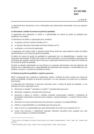 NP
EN ISO 9001
2015
p. 13 de 40
A organização deve monitorizar e rever a informação acerca destas partes interessadas e dos seus requisitos
relevantes.
4.3 Determinar o âmbito do sistema de gestão da qualidade
A organização deve determinar os limites e a aplicabilidade do sistema de gestão da qualidade para
estabelecer o seu âmbito.
Ao determinar este âmbito, a organização deve considerar:
a) as questões externas e internas referidas em 4.1;
b) os requisitos das partes interessadas relevantes referidos em 4.2;
c) os produtos e os serviços da organização.
A organização deve aplicar todos os requisitos desta Norma desde que sejam aplicáveis dentro do âmbito
determinado para o seu sistema de gestão da qualidade.
O âmbito do sistema de gestão da qualidade da organização deve ser disponibilizado e mantido como
informação documentada. O âmbito deve indicar os tipos de produtos e serviços abrangidos e apresentar uma
justificação para qualquer requisito desta Norma que a organização determine não ser aplicável no âmbito do
seu sistema de gestão da qualidade.
Só pode ser alegada conformidade com esta Norma se os requisitos determinados como não aplicáveis não
afetarem nem a capacidade nem a responsabilidade da organização para assegurar a conformidade dos seus
produtos e serviços e o aumento da satisfação do cliente.
4.4 Sistema de gestão da qualidade e respetivos processos
4.4.1 A organização deve estabelecer, implementar, manter e melhorar de forma contínua um sistema de
gestão da qualidade, incluindo os processos necessários e as suas interações, de acordo com os requisitos
desta Norma.
A organização deve determinar os processos necessários para o sistema de gestão da qualidade e a sua
aplicação em toda a organização e deve:
a) determinar as entradas1*)
requeridas e as saídas2**)
esperadas destes processos;
b) determinar a sequência e interação destes processos;
c) determinar e aplicar os critérios e métodos (incluindo monitorização, medições e indicadores de
desempenho relacionados) necessários para assegurar a operacionalização e o controlo eficazes destes
processos;
d) determinar os recursos necessários para estes processos e assegurar a sua disponibilidade;
e) atribuir as responsabilidades e as autoridades para estes processos;
f) tratar os riscos e as oportunidades que sejam determinados de acordo com os requisitos de 6.1;
g) avaliar estes processos e implementar quaisquer alterações necessárias para assegurar que estes
processos atingem os resultados pretendidos;
*)
Nesta versão em Português da presente Norma optou-se por traduzir sistematicamente o termo “input” por “entrada (nota
nacional).
**)
De forma idêntica, para o termo “output” usou-se sistematicamente “saída” (nota nacional).
 