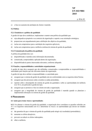 NP
EN ISO 9001
2015
p. 15 de 40
c) o foco no aumento da satisfação do cliente é mantido.
5.2 Política
5.2.1 Estabelecer a política da qualidade
A gestão de topo deve estabelecer, implementar e manter uma política da qualidade que:
a) seja adequada ao propósito e ao contexto da organização e suporte a sua orientação estratégica;
b) proporcione um enquadramento para a definição dos objetivos da qualidade;
c) inclua um compromisso para a satisfação dos requisitos aplicáveis;
d) inclua um compromisso para a melhoria contínua do sistema de gestão da qualidade.
5.2.2 Comunicação da política da qualidade
A política da qualidade deve ser:
a) disponibilizada e mantida como informação documentada;
b) comunicada, compreendida e aplicada dentro da organização;
c) disponibilizada às partes interessadas relevantes, conforme adequado.
5.3 Funções, responsabilidades e autoridades organizacionais
A gestão de topo deve assegurar que são atribuídas, comunicadas e compreendidas as responsabilidades e
autoridades para funções que são relevantes dentro da organização.
A gestão de topo deve atribuir a responsabilidade e a autoridade para:
a) assegurar que o sistema de gestão da qualidade está em conformidade com os requisitos desta Norma;
b) assegurar que dos processos estão a resultar as saídas pretendidas;
c) reportar sobre o desempenho do sistema de gestão da qualidade e sobre as oportunidades de melhoria
(ver 10.1), em particular à gestão de topo;
d) assegurar que se promove o foco no cliente em toda a organização;
e) assegurar que a integridade do sistema de gestão da qualidade é mantida quando se planeiam e
implementam alterações no sistema de gestão da qualidade.
6 Planeamento
6.1 Ações para tratar riscos e oportunidades
6.1.1 Ao planear o sistema de gestão da qualidade, a organização deve considerar as questões referidas em
4.1 e os requisitos mencionados em 4.2 e determinar os riscos e as oportunidades que devem ser tratados
para:
a) dar garantias de que o sistema de gestão da qualidade pode atingir o(s) resultado(s) pretendido(s);
b) aumentar os efeitos desejáveis;
c) prevenir ou reduzir os efeitos indesejados;
d) obter a melhoria.
 