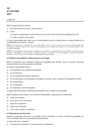 NP
EN ISO 9001
2015
p. 16 de 40
6.1.2 A organização deve planear:
a) ações para tratar estes riscos e oportunidades;
b) como:
1) integrar e implementar as ações nos processos do seu sistema de gestão da qualidade (ver 4.4);
2) avaliar a eficácia dessas ações.
As ações empreendidas para tratar riscos e oportunidades devem ser proporcionais ao impacto potencial na
conformidade dos produtos e serviços.
NOTA 1: As opções para o tratamento de riscos podem incluir: evitar os riscos, assumir o risco tendo em vista perseguir uma
oportunidade, eliminar a fonte do risco, alterar a verosimilhança ou as consequências, partilhar o risco ou decidir manter o risco
por decisão informada.
NOTA 2: As oportunidades podem conduzir à adoção de novas práticas, ao lançamento de novos produtos, à abertura de novos
mercados, à abordagem a novos clientes, à criação de parcerias, à utilização de novas tecnologias e a outras possibilidades
desejáveis e viáveis de tratar as necessidades da organização ou dos seus clientes.
6.2 Objetivos da qualidade e planeamento para os atingir
6.2.1 A organização deve estabelecer objetivos da qualidade para funções, níveis e processos relevantes
necessários para o sistema de gestão da qualidade.
Os objetivos da qualidade devem:
a) ser consistentes com a política da qualidade;
b) ser mensuráveis;
c) ter em consideração requisitos aplicáveis;
d) ser relevantes para a conformidade dos produtos e serviços e para o aumento da satisfação do cliente;
e) ser monitorizados;
f) ser comunicados;
g) ser atualizados conforme adequado.
A organização deve manter informação documentada sobre os objetivos da qualidade.
6.2.2 Ao planear como atingir os seus objetivos da qualidade, a organização deve determinar:
a) o que será realizado;
b) que recursos serão necessários;
c) quem será responsável;
d) quando será concluído;
e) como serão avaliados os resultados.
6.3 Planeamento das alterações
Quando a organização determina a necessidade de fazer alterações ao sistema de gestão da qualidade (ver
4.4), as alterações devem ser realizadas de forma planeada.
A organização deve considerar:
a) o propósito das alterações e as suas potenciais consequências;
 