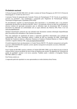 Preâmbulo nacional
À Norma Europeia EN ISO 9001:2015, foi dado o estatuto de Norma Portuguesa em 2015-10-13 (Termo de
Homologação nº 132/2015 de 2015-10-13.
A presente Norma foi preparada pela Comissão Técnica de Normalização CT 80 “Gestão da qualidade e
garantia da qualidade”, cuja coordenação é assegurada pelo Organismo de Normalização Setorial,
Associação Portuguesa para a Qualidade (ONS/APQ).
Os procedimentos seguidos no desenvolvimento deste documento e os pretendidos para a sua posterior
manutenção são descritos nas Diretivas ISO/IEC, Parte 1. Em particular, devem ser tidos em consideração os
diversos critérios de aprovação necessários para os diferentes tipos de documentos ISO. O presente
documento foi elaborado em conformidade com as regras editoriais das Diretivas ISO, Parte 2 (ver em
www.iso.org/directives).
Qualquer denominação comercial que seja utilizada neste documento constitui informação disponibilizada
para conveniência dos utilizadores e não constitui um endosso.
Para uma explicação do significado de termos e expressões específicos relacionados com avaliação da
conformidade, bem como informação relativa à adesão da ISO aos princípios da OMC (Organização
Mundial do Comércio) relativos a Barreiras Técnicas ao Comércio (Technical Barriers to Trade ou TBT)
consultar o seguinte endereço URL: www.iso.org/iso/foreword.html.
O comité responsável por este documento é o Comité Técnico ISO/TC 176, Quality management and quality
assurance, Subcommittee SC 2, Quality systems. Quality management and quality assurance, Subcomité
SC 2, Quality systems.
Esta 5ª edição da ISO 9001 cancela e substitui a 4ª edição (ISO 9001:2008), que foi objeto de uma revisão de
carácter técnico, através da adoção de uma revisão na sequência das secções, da adaptação dos “princípios de
gestão da qualidade” revistos e de novos conceitos. Também anula e substitui a Corrigenda Técnica
ISO 9001:2008/Cor.1:2009.
Esta Norma contém cor.
A impressão pode não reproduzir as cores apresentadas na versão eletrónica desta Norma.
 