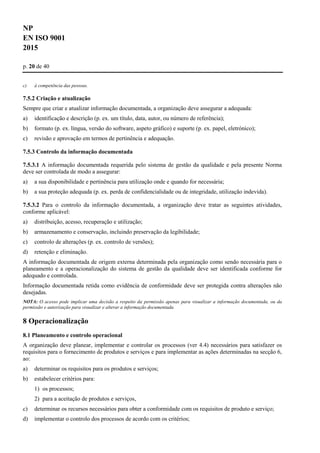NP
EN ISO 9001
2015
p. 20 de 40
c) à competência das pessoas.
7.5.2 Criação e atualização
Sempre que criar e atualizar informação documentada, a organização deve assegurar a adequada:
a) identificação e descrição (p. ex. um título, data, autor, ou número de referência);
b) formato (p. ex. língua, versão do software, aspeto gráfico) e suporte (p. ex. papel, eletrónico);
c) revisão e aprovação em termos de pertinência e adequação.
7.5.3 Controlo da informação documentada
7.5.3.1 A informação documentada requerida pelo sistema de gestão da qualidade e pela presente Norma
deve ser controlada de modo a assegurar:
a) a sua disponibilidade e pertinência para utilização onde e quando for necessária;
b) a sua proteção adequada (p. ex. perda de confidencialidade ou de integridade, utilização indevida).
7.5.3.2 Para o controlo da informação documentada, a organização deve tratar as seguintes atividades,
conforme aplicável:
a) distribuição, acesso, recuperação e utilização;
b) armazenamento e conservação, incluindo preservação da legibilidade;
c) controlo de alterações (p. ex. controlo de versões);
d) retenção e eliminação.
A informação documentada de origem externa determinada pela organização como sendo necessária para o
planeamento e a operacionalização do sistema de gestão da qualidade deve ser identificada conforme for
adequado e controlada.
Informação documentada retida como evidência de conformidade deve ser protegida contra alterações não
desejadas.
NOTA: O acesso pode implicar uma decisão a respeito da permissão apenas para visualizar a informação documentada, ou da
permissão e autorização para visualizar e alterar a informação documentada.
8 Operacionalização
8.1 Planeamento e controlo operacional
A organização deve planear, implementar e controlar os processos (ver 4.4) necessários para satisfazer os
requisitos para o fornecimento de produtos e serviços e para implementar as ações determinadas na secção 6,
ao:
a) determinar os requisitos para os produtos e serviços;
b) estabelecer critérios para:
1) os processos;
2) para a aceitação de produtos e serviços,
c) determinar os recursos necessários para obter a conformidade com os requisitos de produto e serviço;
d) implementar o controlo dos processos de acordo com os critérios;
 