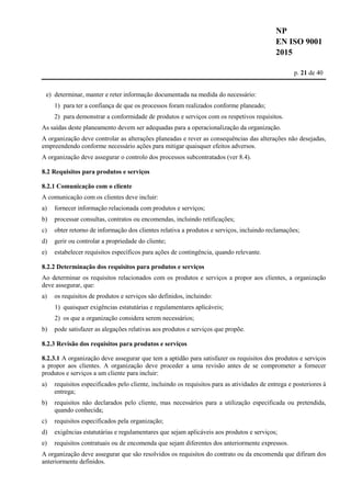 NP
EN ISO 9001
2015
p. 21 de 40
e) determinar, manter e reter informação documentada na medida do necessário:
1) para ter a confiança de que os processos foram realizados conforme planeado;
2) para demonstrar a conformidade de produtos e serviços com os respetivos requisitos.
As saídas deste planeamento devem ser adequadas para a operacionalização da organização.
A organização deve controlar as alterações planeadas e rever as consequências das alterações não desejadas,
empreendendo conforme necessário ações para mitigar quaisquer efeitos adversos.
A organização deve assegurar o controlo dos processos subcontratados (ver 8.4).
8.2 Requisitos para produtos e serviços
8.2.1 Comunicação com o cliente
A comunicação com os clientes deve incluir:
a) fornecer informação relacionada com produtos e serviços;
b) processar consultas, contratos ou encomendas, incluindo retificações;
c) obter retorno de informação dos clientes relativa a produtos e serviços, incluindo reclamações;
d) gerir ou controlar a propriedade do cliente;
e) estabelecer requisitos específicos para ações de contingência, quando relevante.
8.2.2 Determinação dos requisitos para produtos e serviços
Ao determinar os requisitos relacionados com os produtos e serviços a propor aos clientes, a organização
deve assegurar, que:
a) os requisitos de produtos e serviços são definidos, incluindo:
1) quaisquer exigências estatutárias e regulamentares aplicáveis;
2) os que a organização considera serem necessários;
b) pode satisfazer as alegações relativas aos produtos e serviços que propõe.
8.2.3 Revisão dos requisitos para produtos e serviços
8.2.3.1 A organização deve assegurar que tem a aptidão para satisfazer os requisitos dos produtos e serviços
a propor aos clientes. A organização deve proceder a uma revisão antes de se comprometer a fornecer
produtos e serviços a um cliente para incluir:
a) requisitos especificados pelo cliente, incluindo os requisitos para as atividades de entrega e posteriores à
entrega;
b) requisitos não declarados pelo cliente, mas necessários para a utilização especificada ou pretendida,
quando conhecida;
c) requisitos especificados pela organização;
d) exigências estatutárias e regulamentares que sejam aplicáveis aos produtos e serviços;
e) requisitos contratuais ou de encomenda que sejam diferentes dos anteriormente expressos.
A organização deve assegurar que são resolvidos os requisitos do contrato ou da encomenda que difiram dos
anteriormente definidos.
 
