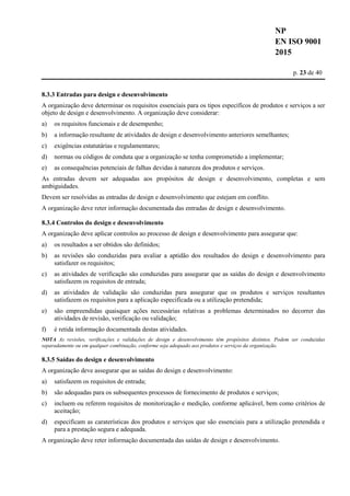 NP
EN ISO 9001
2015
p. 23 de 40
8.3.3 Entradas para design e desenvolvimento
A organização deve determinar os requisitos essenciais para os tipos específicos de produtos e serviços a ser
objeto de design e desenvolvimento. A organização deve considerar:
a) os requisitos funcionais e de desempenho;
b) a informação resultante de atividades de design e desenvolvimento anteriores semelhantes;
c) exigências estatutárias e regulamentares;
d) normas ou códigos de conduta que a organização se tenha comprometido a implementar;
e) as consequências potenciais de falhas devidas à natureza dos produtos e serviços.
As entradas devem ser adequadas aos propósitos de design e desenvolvimento, completas e sem
ambiguidades.
Devem ser resolvidas as entradas de design e desenvolvimento que estejam em conflito.
A organização deve reter informação documentada das entradas de design e desenvolvimento.
8.3.4 Controlos do design e desenvolvimento
A organização deve aplicar controlos ao processo de design e desenvolvimento para assegurar que:
a) os resultados a ser obtidos são definidos;
b) as revisões são conduzidas para avaliar a aptidão dos resultados do design e desenvolvimento para
satisfazer os requisitos;
c) as atividades de verificação são conduzidas para assegurar que as saídas do design e desenvolvimento
satisfazem os requisitos de entrada;
d) as atividades de validação são conduzidas para assegurar que os produtos e serviços resultantes
satisfazem os requisitos para a aplicação especificada ou a utilização pretendida;
e) são empreendidas quaisquer ações necessárias relativas a problemas determinados no decorrer das
atividades de revisão, verificação ou validação;
f) é retida informação documentada destas atividades.
NOTA As revisões, verificações e validações de design e desenvolvimento têm propósitos distintos. Podem ser conduzidas
separadamente ou em qualquer combinação, conforme seja adequado aos produtos e serviços da organização.
8.3.5 Saídas do design e desenvolvimento
A organização deve assegurar que as saídas do design e desenvolvimento:
a) satisfazem os requisitos de entrada;
b) são adequadas para os subsequentes processos de fornecimento de produtos e serviços;
c) incluem ou referem requisitos de monitorização e medição, conforme aplicável, bem como critérios de
aceitação;
d) especificam as caraterísticas dos produtos e serviços que são essenciais para a utilização pretendida e
para a prestação segura e adequada.
A organização deve reter informação documentada das saídas de design e desenvolvimento.
 