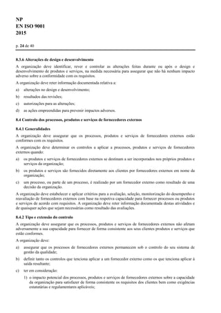 NP
EN ISO 9001
2015
p. 24 de 40
8.3.6 Alterações de design e desenvolvimento
A organização deve identificar, rever e controlar as alterações feitas durante ou após o design e
desenvolvimento de produtos e serviços, na medida necessária para assegurar que não há nenhum impacto
adverso sobre a conformidade com os requisitos.
A organização deve reter informação documentada relativa a:
a) alterações no design e desenvolvimento;
b) resultados das revisões;
c) autorizações para as alterações;
d) as ações empreendidas para prevenir impactos adversos.
8.4 Controlo dos processos, produtos e serviços de fornecedores externos
8.4.1 Generalidades
A organização deve assegurar que os processos, produtos e serviços de fornecedores externos estão
conformes com os requisitos.
A organização deve determinar os controlos a aplicar a processos, produtos e serviços de fornecedores
externos quando:
a) os produtos e serviços de fornecedores externos se destinam a ser incorporados nos próprios produtos e
serviços da organização;
b) os produtos e serviços são fornecidos diretamente aos clientes por fornecedores externos em nome da
organização;
c) um processo, ou parte de um processo, é realizado por um fornecedor externo como resultado de uma
decisão da organização.
A organização deve estabelecer e aplicar critérios para a avaliação, seleção, monitorização do desempenho e
reavaliação de fornecedores externos com base na respetiva capacidade para fornecer processos ou produtos
e serviços de acordo com requisitos. A organização deve reter informação documentada destas atividades e
de quaisquer ações que sejam necessárias como resultado das avaliações.
8.4.2 Tipo e extensão do controlo
A organização deve assegurar que os processos, produtos e serviços de fornecedores externos não afetam
adversamente a sua capacidade para fornecer de forma consistente aos seus clientes produtos e serviços que
estão conformes.
A organização deve:
a) assegurar que os processos de fornecedores externos permanecem sob o controlo do seu sistema de
gestão da qualidade;
b) definir tanto os controlos que tenciona aplicar a um fornecedor externo como os que tenciona aplicar à
saída resultante;
c) ter em consideração:
1) o impacto potencial dos processos, produtos e serviços de fornecedores externos sobre a capacidade
da organização para satisfazer de forma consistente os requisitos dos clientes bem como exigências
estatutárias e regulamentares aplicáveis;
 