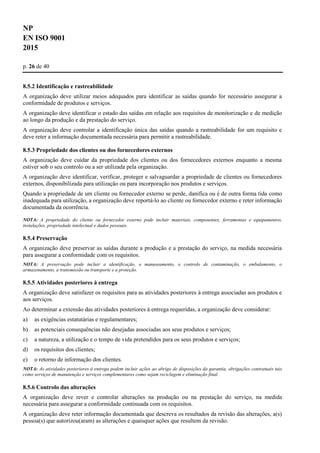 NP
EN ISO 9001
2015
p. 26 de 40
8.5.2 Identificação e rastreabilidade
A organização deve utilizar meios adequados para identificar as saídas quando for necessário assegurar a
conformidade de produtos e serviços.
A organização deve identificar o estado das saídas em relação aos requisitos de monitorização e de medição
ao longo da produção e da prestação do serviço.
A organização deve controlar a identificação única das saídas quando a rastreabilidade for um requisito e
deve reter a informação documentada necessária para permitir a rastreabilidade.
8.5.3 Propriedade dos clientes ou dos fornecedores externos
A organização deve cuidar da propriedade dos clientes ou dos fornecedores externos enquanto a mesma
estiver sob o seu controlo ou a ser utilizada pela organização.
A organização deve identificar, verificar, proteger e salvaguardar a propriedade de clientes ou fornecedores
externos, disponibilizada para utilização ou para incorporação nos produtos e serviços.
Quando a propriedade de um cliente ou fornecedor externo se perde, danifica ou é de outra forma tida como
inadequada para utilização, a organização deve reportá-lo ao cliente ou fornecedor externo e reter informação
documentada da ocorrência.
NOTA: A propriedade do cliente ou fornecedor externo pode incluir materiais, componentes, ferramentas e equipamentos,
instalações, propriedade intelectual e dados pessoais.
8.5.4 Preservação
A organização deve preservar as saídas durante a produção e a prestação do serviço, na medida necessária
para assegurar a conformidade com os requisitos.
NOTA: A preservação pode incluir a identificação, o manuseamento, o controlo de contaminação, o embalamento, o
armazenamento, a transmissão ou transporte e a proteção.
8.5.5 Atividades posteriores à entrega
A organização deve satisfazer os requisitos para as atividades posteriores à entrega associadas aos produtos e
aos serviços.
Ao determinar a extensão das atividades posteriores à entrega requeridas, a organização deve considerar:
a) as exigências estatutárias e regulamentares;
b) as potenciais consequências não desejadas associadas aos seus produtos e serviços;
c) a natureza, a utilização e o tempo de vida pretendidos para os seus produtos e serviços;
d) os requisitos dos clientes;
e) o retorno de informação dos clientes.
NOTA: As atividades posteriores à entrega podem incluir ações ao abrigo de disposições da garantia, obrigações contratuais tais
como serviços de manutenção e serviços complementares como sejam reciclagem e eliminação final.
8.5.6 Controlo das alterações
A organização deve rever e controlar alterações na produção ou na prestação do serviço, na medida
necessária para assegurar a conformidade continuada com os requisitos.
A organização deve reter informação documentada que descreva os resultados da revisão das alterações, a(s)
pessoa(s) que autorizou(aram) as alterações e quaisquer ações que resultem da revisão.
 