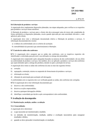 NP
EN ISO 9001
2015
p. 27 de 40
8.6 Libertação de produtos e serviços
A organização deve implementar disposições planeadas, nas etapas adequadas, para verificar se os requisitos
para produtos e serviços foram satisfeitos.
A libertação de produtos e serviços para o cliente não deve prosseguir antes de terem sido completadas de
forma satisfatória as disposições planeadas, exceto quando aprovada por uma autoridade relevante e, onde
aplicável, pelo cliente.
A organização deve reter a informação documentada relativa a libertação de produtos e serviços. A
informação documentada deve incluir:
a) evidência da conformidade com os critérios de aceitação;
b) rastreabilidade à(s) pessoa(s) que autorizou(aram) a libertação.
8.7 Controlo de saídas não conformes
8.7.1 A organização deve assegurar que as saídas não conformes, com os respetivos requisitos são
identificadas e controladas para prevenir a sua utilização ou entrega não pretendidas.
A organização deve empreender ações adequadas baseadas na natureza da não conformidade e do seu efeito
na conformidade de produtos e serviços. Isto também, deve ser aplicado a produtos e serviços não conformes
que sejam detetados após a entrega dos produtos, durante ou após a prestação do serviço.
A organização deve tratar as saídas não conformes de uma ou mais das seguintes formas:
a) correção;
b) segregação, contenção, retorno ou suspensão do fornecimento de produtos e serviços;
c) informação ao cliente;
d) obtenção de autorização para aceitação sob derrogação.
A conformidade com os requisitos deve ser verificada quando as saídas, não conformes são corrigidas.
8.7.2 A organização deve reter informação documentada que:
a) descreva a não conformidade;
b) descreva as ações empreendidas;
c) descreva quaisquer derrogações obtidas;
d) identifique a autoridade que decide a ação correspondente à não conformidade.
9 Avaliação do desempenho
9.1 Monitorização, medição, análise e avaliação
9.1.1 Generalidades
A organização deve determinar:
a) o que necessita ser monitorizado e medido;
b) os métodos de monitorização, medição, análise e avaliação necessários para assegurar
resultados válidos;
c) quando se deve proceder à monitorização e à medição;
 