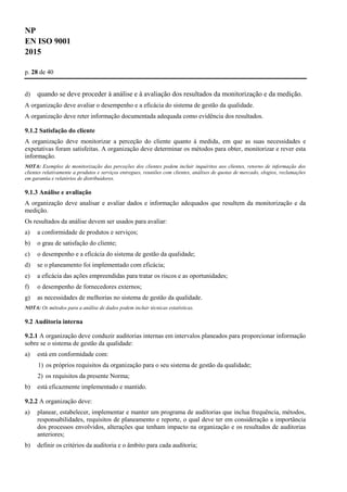 NP
EN ISO 9001
2015
p. 28 de 40
d) quando se deve proceder à análise e à avaliação dos resultados da monitorização e da medição.
A organização deve avaliar o desempenho e a eficácia do sistema de gestão da qualidade.
A organização deve reter informação documentada adequada como evidência dos resultados.
9.1.2 Satisfação do cliente
A organização deve monitorizar a perceção do cliente quanto à medida, em que as suas necessidades e
expetativas foram satisfeitas. A organização deve determinar os métodos para obter, monitorizar e rever esta
informação.
NOTA: Exemplos de monitorização das perceções dos clientes podem incluir inquéritos aos clientes, retorno de informação dos
clientes relativamente a produtos e serviços entregues, reuniões com clientes, análises de quotas de mercado, elogios, reclamações
em garantia e relatórios de distribuidores.
9.1.3 Análise e avaliação
A organização deve analisar e avaliar dados e informação adequados que resultem da monitorização e da
medição.
Os resultados da análise devem ser usados para avaliar:
a) a conformidade de produtos e serviços;
b) o grau de satisfação do cliente;
c) o desempenho e a eficácia do sistema de gestão da qualidade;
d) se o planeamento foi implementado com eficácia;
e) a eficácia das ações empreendidas para tratar os riscos e as oportunidades;
f) o desempenho de fornecedores externos;
g) as necessidades de melhorias no sistema de gestão da qualidade.
NOTA: Os métodos para a análise de dados podem incluir técnicas estatísticas.
9.2 Auditoria interna
9.2.1 A organização deve conduzir auditorias internas em intervalos planeados para proporcionar informação
sobre se o sistema de gestão da qualidade:
a) está em conformidade com:
1) os próprios requisitos da organização para o seu sistema de gestão da qualidade;
2) os requisitos da presente Norma;
b) está eficazmente implementado e mantido.
9.2.2 A organização deve:
a) planear, estabelecer, implementar e manter um programa de auditorias que inclua frequência, métodos,
responsabilidades, requisitos de planeamento e reporte, o qual deve ter em consideração a importância
dos processos envolvidos, alterações que tenham impacto na organização e os resultados de auditorias
anteriores;
b) definir os critérios da auditoria e o âmbito para cada auditoria;
 