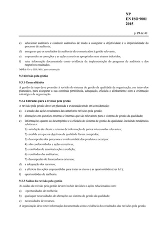 NP
EN ISO 9001
2015
p. 29 de 40
c) selecionar auditores e conduzir auditorias de modo a assegurar a objetividade e a imparcialidade do
processo de auditoria;
d) assegurar que os resultados da auditoria são comunicados à gestão relevante;
e) empreender as correções e as ações corretivas apropriadas sem atrasos indevidos;
f) reter informação documentada como evidência da implementação do programa de auditoria e dos
respetivos resultados.
NOTA: Ver a ISO 19011 para orientação.
9.3 Revisão pela gestão
9.3.1 Generalidades
A gestão de topo deve proceder à revisão do sistema de gestão da qualidade da organização, em intervalos
planeados, para assegurar a sua contínua pertinência, adequação, eficácia e alinhamento com a orientação
estratégica da organização.
9.3.2 Entradas para a revisão pela gestão
A revisão pela gestão deve ser planeada e executada tendo em consideração:
a) o estado das ações resultantes das anteriores revisões pela gestão;
b) alterações em questões externas e internas que são relevantes para o sistema de gestão da qualidade;
c) informações quanto ao desempenho e à eficácia do sistema de gestão da qualidade, incluindo tendências
relativas a:
1) satisfação do cliente e retorno de informação de partes interessadas relevantes;
2) medida em que os objetivos da qualidade foram cumpridos;
3) desempenho dos processos e conformidade dos produtos e serviços:
4) não conformidades e ações corretivas;
5) resultados de monitorização e medição;
6) resultados das auditorias;
7) desempenho de fornecedores externos;
d) a adequação dos recursos;
e) a eficácia das ações empreendidas para tratar os riscos e as oportunidades (ver 6.1);
f) oportunidades de melhoria.
9.3.3 Saídas da revisão pela gestão
As saídas da revisão pela gestão devem incluir decisões e ações relacionadas com:
a) oportunidades de melhoria;
b) quaisquer necessidades de alterações ao sistema de gestão da qualidade;
c) necessidades de recursos.
A organização deve reter informação documentada como evidência dos resultados das revisões pela gestão.
 