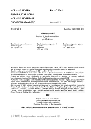 NORMA EUROPEIA EN ISO 9001
EUROPÄISCHE NORM
NORME EUROPÉENNE
EUROPEAN STANDARD setembro 2015
ICS: 03.120.10 Substitui a EN ISO 9001:2008
Versão portuguesa
Sistemas de Gestão da Qualidade
Requisitos
(ISO 9001:2015)
Qualitätsmanagementsysteme
Anforderungen
(ISO 9001:2015)
Systèmes de management de
la qualité
Exigences
(ISO 9001:2015)
Quality management systems
Requirements
(ISO 9001:2015)
A presente Norma é a versão portuguesa da Norma Europeia EN ISO 9001:2015, e tem o mesmo estatuto
que as versões oficiais. A tradução é da responsabilidade do Instituto Português da Qualidade.
Esta Norma Europeia foi ratificada pelo CEN em 2015-09-14.
Os membros do CEN são obrigados a submeter-se ao Regulamento Interno do CEN/CENELEC que define
as condições de adoção desta Norma Europeia, como norma nacional, sem qualquer modificação.
Podem ser obtidas listas atualizadas e referências bibliográficas relativas às normas nacionais
correspondentes junto do Secretariado Central ou de qualquer dos membros do CEN.
A presente Norma Europeia existe nas três versões oficiais (alemão, francês e inglês). Uma versão noutra
língua, obtida pela tradução, sob responsabilidade de um membro do CEN, para a sua língua nacional, e
notificada ao Secretariado Central, tem o mesmo estatuto que as versões oficiais.
Os membros do CEN são os organismos nacionais de normalização dos seguintes países: Alemanha,
Antiga República Jugoslava da Macedónia, Áustria, Bélgica, Bulgária, Chipre, Croácia, Dinamarca,
Eslováquia, Eslovénia, Espanha, Estónia, Finlândia, França, Grécia, Hungria, Irlanda, Islândia, Itália,
Letónia, Lituânia, Luxemburgo, Malta, Noruega, Países Baixos, Polónia, Portugal, Reino Unido, Republica
Checa, Roménia, Suécia, Suíça e Turquia.
CEN
Comité Europeu de Normalização
Europäisches Komitee für Normung
Comité Européen de Normalisation
European Committee for Standardization
CEN-CENELEC Management Centre: Avenida Marnix 17, B-1000 Bruxelas
 2015 CEN Direitos de reprodução reservados aos membros do CEN
Ref. nº EN ISO 9001:2015 Pt
 