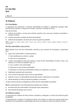 NP
EN ISO 9001
2015
p. 30 de 40
10 Melhoria
10.1 Generalidades
A organização deve determinar e selecionar oportunidades de melhoria e implementar quaisquer ações
necessárias para satisfazer os requisitos dos clientes e aumentar a satisfação do cliente.
Estas devem incluir:
a) melhoria dos produtos e serviços para satisfazer requisitos, bem como para considerar necessidades e
expetativas futuras;
b) correção, prevenção ou redução de efeitos não desejados;
c) melhoria do desempenho e da eficácia do sistema de gestão da qualidade.
NOTA: Exemplos de melhoria podem incluir correção, ação corretiva, melhoria contínua, mudança disruptiva, inovação e
reorganização.
10.2 Não conformidade e ação corretiva
10.2.1 Quando ocorre uma não conformidade, incluindo as que resultarem de reclamações, a organização
deve:
a) reagir à não conformidade e, conforme aplicável:
1) tomar medidas para a controlar e corrigir;
2) lidar com as consequências;
b) avaliar a necessidade de ações para eliminar as causas da não conformidade, de modo a evitar a sua
repetição ou ocorrência em qualquer lugar, ao:
1) rever e analisar a não conformidade;
2) determinar as causas da não conformidade;
3) determinar se existem não conformidades similares ou se poderiam vir a ocorrer;
c) implementar quaisquer ações necessárias;
d) rever a eficácia de quaisquer ações corretivas empreendidas;
e) atualizar os riscos e as oportunidades determinados durante o planeamento, se necessário;
f) efetuar alterações no sistema de gestão da qualidade, se necessário.
As ações corretivas devem ser adequadas aos efeitos das não conformidades encontradas.
10.2.2 A organização deve reter informação documentada como evidência:
a) da natureza das não conformidades e de quaisquer ações subsequentes;
b) dos resultados de qualquer ação corretiva.
10.3 Melhoria contínua
A organização deve melhorar de forma contínua a pertinência, a adequação e a eficácia do sistema de gestão
da qualidade.
A organização deve considerar os resultados da análise e da avaliação e as saídas da revisão pela gestão para
determinar se há necessidades ou oportunidades que devem ser tratadas no contexto da melhoria contínua.
 