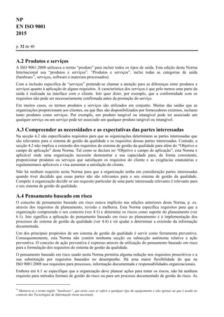 NP
EN ISO 9001
2015
p. 32 de 40
A.2 Produtos e serviços
A ISO 9001:2008 utilizava o termo “produto” para incluir todos os tipos de saída. Esta edição desta Norma
Internacional usa “produtos e serviços”. “Produtos e serviços”, inclui todas as categorias de saída
(hardware*)
, serviços, software e materiais processados).
Com a inclusão específica de “serviços” pretende-se chamar a atenção para as diferenças entre produtos e
serviços quanto à aplicação de alguns requisitos. A característica dos serviços é que pelo menos uma parte da
saída é realizada na interface com o cliente. Isto quer dizer, por exemplo, que a conformidade com os
requisitos não pode ser necessariamente confirmada antes da prestação do serviço.
Em muitos casos, os termos produtos e serviços são utilizados em conjunto. Muitas das saídas que as
organizações proporcionam aos clientes, ou que lhes são disponibilizados por fornecedores externos, incluem
tanto produtos como serviços. Por exemplo, um produto tangível ou intangível pode ter associado um
qualquer serviço ou um serviço pode ter associado um qualquer produto tangível ou intangível.
A.3 Compreender as necessidades e as expectativas das partes interessadas
Na secção 4.2 são especificados requisitos para que as organizações determinem as partes interessadas que
são relevantes para o sistema de gestão da qualidade e os requisitos dessas partes interessadas. Contudo, a
secção 4.2 não implica a extensão dos requisitos do sistema de gestão da qualidade para além do “Objetivo e
campo de aplicação” desta Norma. Tal como se declara no “Objetivo e campo de aplicação”, esta Norma é
aplicável onde uma organização necessite demonstrar a sua capacidade para, de forma consistente,
proporcionar produtos ou serviços que satisfaçam os requisitos do cliente e as exigências estatutárias e
regulamentares aplicáveis e visa aumentar a satisfação do cliente.
Não há nenhum requisito nesta Norma para que a organização tenha em consideração partes interessadas
quando tiver decidido que essas partes não são relevantes para o seu sistema de gestão da qualidade.
Compete à organização decidir se um requisito particular de uma parte interessada relevante é relevante para
o seu sistema de gestão da qualidade.
A.4 Pensamento baseado em risco
O conceito de pensamento baseado em risco estava implícito nas edições anteriores desta Norma, p. ex.
através dos requisitos de planeamento, revisão e melhoria. Esta Norma especifica requisitos para que a
organização compreenda o seu contexto (ver 4.1) e determine os riscos como suporte do planeamento (ver
6.1). Isto significa a aplicação do pensamento baseado em risco ao planeamento e à implementação dos
processos do sistema de gestão da qualidade (ver 4.4) e irá ajudar a determinar a extensão da informação
documentada.
Um dos principais propósitos de um sistema de gestão da qualidade é servir como ferramenta preventiva.
Consequentemente, esta Norma não contém nenhuma secção ou subsecção autónoma relativa a ação
preventiva. O conceito de ação preventiva é expresso através da utilização do pensamento baseado em risco
para a formulação dos requisitos do sistema de gestão da qualidade.
O pensamento baseado em risco usado nesta Norma permitiu alguma redução nos requisitos prescritivos e a
sua substituição por requisitos baseados no desempenho. Há uma maior flexibilidade do que na
ISO 9001:2008 nos requisitos para processos, informação documentada e responsabilidades organizacionais.
Embora em 6.1 se especifique que a organização deve planear ações para tratar os riscos, não há nenhum
requisito para métodos formais de gestão do risco ou para um processo documentado de gestão do risco. As
*)
Manteve-se o termo inglês “hardware”, que neste caso se refere a qualquer tipo de equipamento e não apenas ao que é usado no
contexto das Tecnologias de Informação (nota nacional).
 