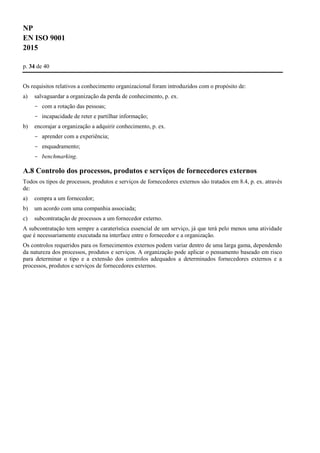 NP
EN ISO 9001
2015
p. 34 de 40
Os requisitos relativos a conhecimento organizacional foram introduzidos com o propósito de:
a) salvaguardar a organização da perda de conhecimento, p. ex.
- com a rotação das pessoas;
- incapacidade de reter e partilhar informação;
b) encorajar a organização a adquirir conhecimento, p. ex.
- aprender com a experiência;
- enquadramento;
- benchmarking.
A.8 Controlo dos processos, produtos e serviços de fornecedores externos
Todos os tipos de processos, produtos e serviços de fornecedores externos são tratados em 8.4, p. ex. através
de:
a) compra a um fornecedor;
b) um acordo com uma companhia associada;
c) subcontratação de processos a um fornecedor externo.
A subcontratação tem sempre a caraterística essencial de um serviço, já que terá pelo menos uma atividade
que é necessariamente executada na interface entre o fornecedor e a organização.
Os controlos requeridos para os fornecimentos externos podem variar dentro de uma larga gama, dependendo
da natureza dos processos, produtos e serviços. A organização pode aplicar o pensamento baseado em risco
para determinar o tipo e a extensão dos controlos adequados a determinados fornecedores externos e a
processos, produtos e serviços de fornecedores externos.
 
