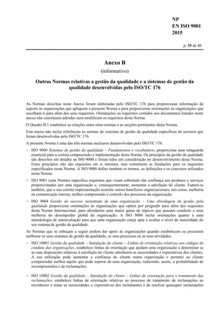 NP
EN ISO 9001
2015
p. 35 de 40
Anexo B
(informativo)
Outras Normas relativas a gestão da qualidade e a sistemas de gestão da
qualidade desenvolvidas pelo ISO/TC 176
As Normas descritas neste Anexo foram elaboradas pelo ISO/TC 176 para proporcionar informação de
suporte às organizações que apliquem a presente Norma e para proporcionar orientações às organizações que
escolham ir para além dos seus requisitos. Orientações ou requisitos contidos nos documentos listados neste
anexo não constituem adendas nem modificam os requisitos desta Norma.
O Quadro B.1 estabelece as relações entre estas normas e as secções pertinentes desta Norma.
Este anexo não inclui referências às normas de sistemas de gestão da qualidade específicas de sectores que
foram desenvolvidas pelo ISO/TC 176.
A presente Norma é uma das três normas nucleares desenvolvidas pelo ISO/TC 176.
- ISO 9000 Sistemas de gestão da qualidade – Fundamentos e vocabulário, proporciona uma retaguarda
essencial para a correta compreensão e implementação desta Norma. Os princípios da gestão da qualidade
são descritos em detalhe na ISO 9000 e foram tidos em consideração no desenvolvimento desta Norma.
Estes princípios não são requisitos em si mesmos, mas constituem as fundações para os requisitos
especificados nesta Norma. A ISO 9000 define também os termos, as definições e os conceitos utilizados
nesta Norma.
- ISO 9001 (esta Norma) especifica requisitos que visam sobretudo dar confiança aos produtos e serviços
proporcionados por uma organização e, consequentemente, aumentar a satisfação do cliente. Espera-se
também, que a sua correta implementação acarrete outros benefícios organizacionais, tais como, melhoria
na comunicação interna, melhor compreensão e controlo dos processos da organização.
- ISO 9004 Gestão do sucesso sustentado de uma organização – Uma abordagem da gestão pela
qualidade proporciona orientações às organizações que optem por progredir para além dos requisitos
desta Norma Internacional, para abordarem uma maior gama de tópicos que possam conduzir a uma
melhoria do desempenho global da organização. A ISO 9004 inclui orientações quanto a uma
metodologia de autoavaliação para que uma organização esteja apta a avaliar o nível de maturidade do
seu sistema de gestão da qualidade.
As Normas que se esboçam a seguir podem dar apoio às organizações quando estabelecem ou procuram
melhorar os seus sistemas de gestão da qualidade, os seus processos ou as suas atividades.
- ISO 10001 Gestão da qualidade – Satisfação do cliente – Linhas de orientação relativas aos códigos de
conduta das organizações, estabelece linhas de orientação que ajudam uma organização a determinar se
as suas disposições relativas à satisfação do cliente satisfazem as necessidades e expectativas dos clientes.
A sua utilização pode aumentar a confiança do cliente numa organização e permitir ao cliente
compreender melhor aquilo que pode esperar de uma organização, reduzindo, assim, a probabilidade de
incompreensões e de reclamações.
- ISO 10002 Gestão da qualidade – Satisfação do cliente – Linhas de orientação para o tratamento das
reclamações, estabelece linhas de orientação relativas ao processo de tratamento de reclamações ao
reconhecer e tratar as necessidades e expectativas dos reclamantes e de resolver quaisquer reclamações
 