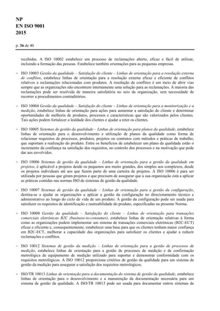 NP
EN ISO 9001
2015
p. 36 de 40
recebidas. A ISO 10002 estabelece um processo de reclamações aberto, eficaz e fácil de utilizar,
incluindo a formação das pessoas. Estabelece também orientações para as pequenas empresas.
- ISO 10003 Gestão da qualidade – Satisfação do cliente – Linhas de orientação para a resolução externa
de conflitos, estabelece linhas de orientação para a resolução externa eficaz e eficiente de conflitos
relativos a reclamações relacionadas com produtos. A resolução de conflitos é um meio de abrir vias
sempre que as organizações não encontrem internamente uma solução para as reclamações. A maioria das
reclamações pode ser resolvida de maneira satisfatória no seio da organização, sem necessidade de
recorrer a procedimentos contraditórios.
- ISO 10004 Gestão da qualidade – Satisfação do cliente – Linhas de orientação para a monitorização e a
medição, estabelece linhas de orientação para ações para aumentar a satisfação do cliente e determinar
oportunidades de melhoria de produtos, processos e características que são valorizados pelos clientes.
Tais ações podem fortalecer a lealdade dos clientes e ajudar a reter os clientes.
- ISO 10005 Sistemas de gestão da qualidade – Linhas de orientação para planos da qualidade, estabelece
linhas de orientação para o desenvolvimento e utilização de planos da qualidade como forma de
relacionar requisitos de processos, produtos, projetos ou contratos com métodos e práticas de trabalho,
que suportam a realização do produto. Entre os benefícios de estabelecer um plano da qualidade estão o
incremento da confiança na satisfação dos requisitos, no controlo dos processos e na motivação que pode
dar aos envolvidos.
- ISO 10006 Sistemas de gestão da qualidade – Linhas de orientação para a gestão da qualidade em
projetos, é aplicável a projetos desde os pequenos aos muito grandes, dos simples aos complexos, desde
os projetos individuais até aos que fazem parte de uma carteira de projetos. A ISO 10006 é para ser
utilizada por pessoas que giram projetos e que precisem de assegurar que a sua organização está a aplicar
as práticas contidas nas normas ISO de sistemas de gestão da qualidade.
- ISO 10007 Sistemas de gestão da qualidade – Linhas de orientação para a gestão da configuração,
destina-se a ajudar as organizações a aplicar a gestão da configuração no direcionamento técnico e
administrativo ao longo do ciclo de vida de um produto. A gestão da configuração pode ser usada para
satisfazer os requisitos de identificação e rastreabilidade do produto, especificadas na presente Norma.
- ISO 10008 Gestão da qualidade – Satisfação do cliente – Linhas de orientação para transações
comerciais eletrónicas B2C (business-to-consumer), estabelece linhas de orientação relativas à forma
como as organizações podem implementar um sistema de transações comerciais eletrónicas (B2C-ECT)
eficaz e eficiente e, consequentemente, estabelecer uma base para que os clientes tenham maior confiança
em B2C-ECT, melhorar a capacidade das organizações para satisfazer os clientes e ajudar a reduzir
reclamações e conflitos.
- ISO 10012 Sistemas de gestão da medição – Linhas de orientação para a gestão de processos de
medição, estabelece linhas de orientação para a gestão de processos de medição e de confirmação
metrológica de equipamento de medição utilizado para suportar e demonstrar conformidade com os
requisitos metrológicos. A ISO 10012 proporciona critérios de gestão da qualidade para um sistema de
gestão da medição para assegurar a satisfação dos requisitos metrológicos.
- ISO/TR 10013 Linhas de orientação para a documentação do sistema de gestão da qualidade, estabelece
linhas de orientação para o desenvolvimento e a manutenção da documentação necessária para um
sistema de gestão da qualidade. A ISO/TR 10013 pode ser usada para documentar outros sistemas de
 