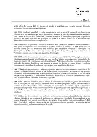 NP
EN ISO 9001
2015
p. 37 de 40
gestão além das normas ISO de sistemas de gestão da qualidade, por exemplo sistemas de gestão
ambiental e sistemas de gestão da segurança.
- ISO 10014 Gestão da qualidade – Linhas de orientação para a obtenção de benefícios financeiros e
económicos, é um documento em que o destinatário é a gestão de topo. Estabelece linhas de orientação
para a obtenção de benefícios financeiros e económicos através da aplicação dos princípios de gestão da
qualidade. Facilita a aplicação dos princípios de gestão e a seleção de métodos e ferramentas que
permitam o sucesso sustentado da organização.
- ISO 10015 Gestão da qualidade – Linhas de orientação para a formação, estabelece linhas de orientação
para apoiar as organizações no tratamento de questões relativas a formação. A ISO 10015 pode ser
aplicada sempre que seja necessário uma orientação para interpretar referências a “educação” e a
“formação” no âmbito das normas de sistemas de gestão da qualidade. Quaisquer referências a
“formação” incluem todos os tipos de educação e de formação.
- ISO 10017 Linhas de orientação sobre técnicas estatísticas para a ISO 9001:2000, explica as técnicas
estatísticas que resultam da variabilidade que pode ser observada no comportamento e no resultado dos
processos, mesmo sob condições de aparente estabilidade. As técnicas estatísticas permitem uma melhor
utilização dos dados disponíveis para suportar a tomada de decisão e, assim, ajudar a melhorar
continuamente a qualidade de produtos e processo para obter a satisfação do cliente.
- ISO 10018 Gestão da qualidade – Linhas de orientação relativas ao envolvimento e à competência das
pessoas, estabelece linhas de orientação que influenciam o envolvimento e a competência das pessoas.
Um sistema de gestão da qualidade depende do envolvimento de pessoas competentes e da sua inserção e
integração na organização. É fundamental determinar, desenvolver e avaliar os conhecimentos, saber-
fazer, comportamentos e ambiente de trabalho requeridos.
- ISO 10019 Linhas de orientação para a seleção de consultores de sistemas de gestão da qualidade e
para a utilização dos seus serviços, estabelece linhas de orientação para a seleção de consultores de
sistemas de gestão da qualidade e para a utilização dos seus serviços. Dá orientações para o processo da
avaliação da competência de um consultor de sistemas de gestão da qualidade e permite assegurar que as
necessidades e expectativas da organização relativas aos serviços prestados pelos consultores serão
satisfeitas.
- ISO 19011 Linhas de orientação para auditorias a sistemas de gestão, estabelece linhas de orientação
relativas à gestão de um programa de auditorias, ao planeamento e condução de uma auditoria a um
sistema de gestão, bem como à competência e à avaliação de um auditor e da equipa auditora. A ISO
19011 é aplicável a auditores, organizações que implementem sistemas de gestão e a organizações que
necessitem conduzir auditorias aos sistemas de gestão.
 