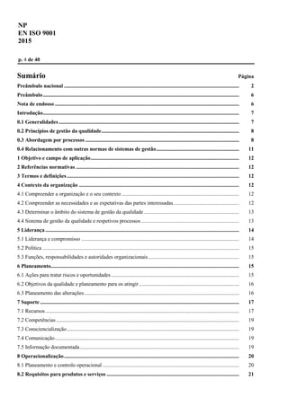 NP
EN ISO 9001
2015
p. 4 de 40
Sumário Página
Preâmbulo nacional ................................................................................................................................... 2
Preâmbulo................................................................................................................................................... 6
Nota de endosso .......................................................................................................................................... 6
Introdução................................................................................................................................................... 7
0.1 Generalidades....................................................................................................................................... 7
0.2 Princípios de gestão da qualidade....................................................................................................... 8
0.3 Abordagem por processos ................................................................................................................... 8
0.4 Relacionamento com outras normas de sistemas de gestão.............................................................. 11
1 Objetivo e campo de aplicação............................................................................................................... 12
2 Referências normativas .......................................................................................................................... 12
3 Termos e definições................................................................................................................................. 12
4 Contexto da organização ........................................................................................................................ 12
4.1 Compreender a organização e o seu contexto ........................................................................................ 12
4.2 Compreender as necessidades e as expetativas das partes interessadas................................................. 12
4.3 Determinar o âmbito do sistema de gestão da qualidade ....................................................................... 13
4.4 Sistema de gestão da qualidade e respetivos processos ......................................................................... 13
5 Liderança ................................................................................................................................................. 14
5.1 Liderança e compromisso ...................................................................................................................... 14
5.2 Política ................................................................................................................................................... 15
5.3 Funções, responsabilidades e autoridades organizacionais.................................................................... 15
6 Planeamento............................................................................................................................................. 15
6.1 Ações para tratar riscos e oportunidades................................................................................................ 15
6.2 Objetivos da qualidade e planeamento para os atingir........................................................................... 16
6.3 Planeamento das alterações.................................................................................................................... 16
7 Suporte ..................................................................................................................................................... 17
7.1 Recursos................................................................................................................................................. 17
7.2 Competências......................................................................................................................................... 19
7.3 Consciencialização................................................................................................................................. 19
7.4 Comunicação.......................................................................................................................................... 19
7.5 Informação documentada....................................................................................................................... 19
8 Operacionalização................................................................................................................................... 20
8.1 Planeamento e controlo operacional ...................................................................................................... 20
8.2 Requisitos para produtos e serviços ................................................................................................... 21
 