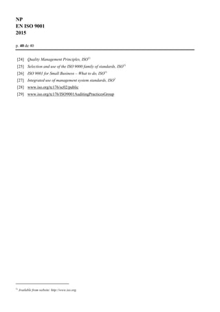 NP
EN ISO 9001
2015
p. 40 de 40
[24] Quality Management Principles, ISO1)
[25] Selection and use of the ISO 9000 family of standards, ISO1)
[26] ISO 9001 for Small Business – What to do, ISO1)
[27] Integrated use of management system standards, ISO1
[28] www.iso.org/tc176/sc02/public
[29] www.iso.org/tc176/ISO9001AuditingPracticesGroup
1)
Available from website: http://www.iso.org.
 