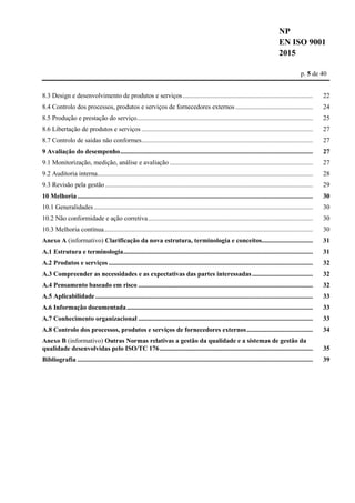 NP
EN ISO 9001
2015
p. 5 de 40
8.3 Design e desenvolvimento de produtos e serviços............................................................................... 22
8.4 Controlo dos processos, produtos e serviços de fornecedores externos............................................... 24
8.5 Produção e prestação do serviço........................................................................................................... 25
8.6 Libertação de produtos e serviços ........................................................................................................ 27
8.7 Controlo de saídas não conformes........................................................................................................ 27
9 Avaliação do desempenho..................................................................................................................... 27
9.1 Monitorização, medição, análise e avaliação ....................................................................................... 27
9.2 Auditoria interna................................................................................................................................... 28
9.3 Revisão pela gestão .............................................................................................................................. 29
10 Melhoria............................................................................................................................................... 30
10.1 Generalidades..................................................................................................................................... 30
10.2 Não conformidade e ação corretiva.................................................................................................... 30
10.3 Melhoria contínua............................................................................................................................... 30
Anexo A (informativo) Clarificação da nova estrutura, terminologia e conceitos............................... 31
A.1 Estrutura e terminologia................................................................................................................... 31
A.2 Produtos e serviços ............................................................................................................................ 32
A.3 Compreender as necessidades e as expectativas das partes interessadas..................................... 32
A.4 Pensamento baseado em risco .......................................................................................................... 32
A.5 Aplicabilidade .................................................................................................................................... 33
A.6 Informação documentada................................................................................................................. 33
A.7 Conhecimento organizacional .......................................................................................................... 33
A.8 Controlo dos processos, produtos e serviços de fornecedores externos........................................ 34
Anexo B (informativo) Outras Normas relativas a gestão da qualidade e a sistemas de gestão da
qualidade desenvolvidas pelo ISO/TC 176............................................................................................. 35
Bibliografia ............................................................................................................................................... 39
 
