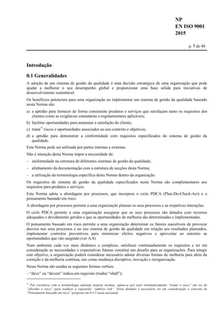 NP
EN ISO 9001
2015
p. 7 de 40
Introdução
0.1 Generalidades
A adoção de um sistema de gestão da qualidade é uma decisão estratégica de uma organização que pode
ajudar a melhorar o seu desempenho global e proporcionar uma base sólida para iniciativas de
desenvolvimento sustentável.
Os benefícios potenciais para uma organização ao implementar um sistema de gestão da qualidade baseado
nesta Norma são:
a) a aptidão para fornecer de forma consistente produtos e serviços que satisfaçam tanto os requisitos dos
clientes como as exigências estatutárias e regulamentares aplicáveis;
b) facilitar oportunidades para aumentar a satisfação do cliente;
c) tratar*)
riscos e oportunidades associados ao seu contexto e objetivos;
d) a aptidão para demonstrar a conformidade com requisitos especificados do sistema de gestão da
qualidade.
Esta Norma pode ser utilizada por partes internas e externas.
Não é intenção desta Norma impor a necessidade de:
– uniformidade na estrutura de diferentes sistemas de gestão da qualidade;
– alinhamento da documentação com a estrutura de secções desta Norma;
– a utilização da terminologia específica desta Norma dentro da organização.
Os requisitos do sistema de gestão da qualidade especificados nesta Norma são complementares aos
requisitos para produtos e serviços.
Esta Norma adota a abordagem por processos, que incorpora o ciclo PDCA (Plan-Do-Check-Act) e o
pensamento baseado em risco.
A abordagem por processos permite a uma organização planear os seus processos e as respetivas interações.
O ciclo PDCA permite a uma organização assegurar que os seus processos são dotados com recursos
adequados e devidamente geridos e que as oportunidades de melhoria são determinadas e implementadas.
O pensamento baseado em risco permite a uma organização determinar os fatores suscetíveis de provocar
desvios nos seus processos e no seu sistema de gestão da qualidade em relação aos resultados planeados,
implementar controlos preventivos para minimizar efeitos negativos e aproveitar ao máximo as
oportunidades que vão surgindo (ver A.4).
Num ambiente cada vez mais dinâmico e complexo, satisfazer continuadamente os requisitos e ter em
consideração as necessidades e expectativas futuras constitui um desafio para as organizações. Para atingir
este objetivo, a organização poderá considerar necessário adotar diversas formas de melhoria para além da
correção e da melhoria contínua, tais como mudança disruptiva, inovação e reorganização.
Nesta Norma são usadas as seguintes formas verbais:
– “deve” ou “devem” indica um requisito (traduz “shall”);
*)
Por coerência com a terminologia adotada noutras normas, optou-se por usar sistematicamente “tratar o risco” em vez de
“abordar o risco” para traduzir a expressão “address risk”. Neste domínio é necessário ter em consideração o conceito de
“Pensamento baseado em risco” proposto em 0.3.3 (nota nacional).
 