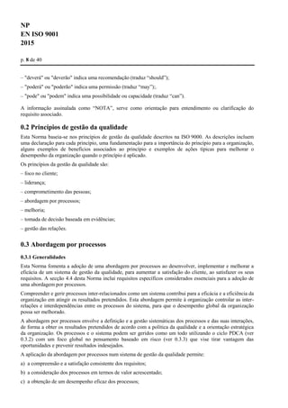 NP
EN ISO 9001
2015
p. 8 de 40
– "deverá" ou "deverão" indica uma recomendação (traduz “should”);
– "poderá" ou "poderão" indica uma permissão (traduz “may”);.
– "pode" ou "podem" indica uma possibilidade ou capacidade (traduz “can”).
A informação assinalada como “NOTA”, serve como orientação para entendimento ou clarificação do
requisito associado.
0.2 Princípios de gestão da qualidade
Esta Norma baseia-se nos princípios de gestão da qualidade descritos na ISO 9000. As descrições incluem
uma declaração para cada princípio, uma fundamentação para a importância do princípio para a organização,
alguns exemplos de benefícios associados ao princípio e exemplos de ações típicas para melhorar o
desempenho da organização quando o princípio é aplicado.
Os princípios da gestão da qualidade são:
– foco no cliente;
– liderança;
– comprometimento das pessoas;
– abordagem por processos;
– melhoria;
– tomada de decisão baseada em evidências;
– gestão das relações.
0.3 Abordagem por processos
0.3.1 Generalidades
Esta Norma fomenta a adoção de uma abordagem por processos ao desenvolver, implementar e melhorar a
eficácia de um sistema de gestão da qualidade, para aumentar a satisfação do cliente, ao satisfazer os seus
requisitos. A secção 4.4 desta Norma inclui requisitos específicos considerados essenciais para a adoção de
uma abordagem por processos.
Compreender e gerir processos inter-relacionados como um sistema contribui para a eficácia e a eficiência da
organização em atingir os resultados pretendidos. Esta abordagem permite à organização controlar as inter-
relações e interdependências entre os processos do sistema, para que o desempenho global da organização
possa ser melhorado.
A abordagem por processos envolve a definição e a gestão sistemáticas dos processos e das suas interações,
de forma a obter os resultados pretendidos de acordo com a política da qualidade e a orientação estratégica
da organização. Os processos e o sistema podem ser geridos como um todo utilizando o ciclo PDCA (ver
0.3.2) com um foco global no pensamento baseado em risco (ver 0.3.3) que vise tirar vantagem das
oportunidades e prevenir resultados indesejados.
A aplicação da abordagem por processos num sistema de gestão da qualidade permite:
a) a compreensão e a satisfação consistente dos requisitos;
b) a consideração dos processos em termos de valor acrescentado;
c) a obtenção de um desempenho eficaz dos processos;
 