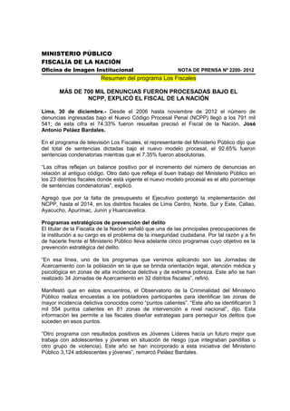 MINISTERIO PÚBLICO
FISCALÍA DE LA NACIÓN
Oficina de Imagen Institucional                           NOTA DE PRENSA Nº 2200- 2012
                         Resumen del programa Los Fiscales

       MÁS DE 700 MIL DENUNCIAS FUERON PROCESADAS BAJO EL
               NCPP, EXPLICÓ EL FISCAL DE LA NACIÓN

Lima, 30 de diciembre.- Desde el 2006 hasta noviembre de 2012 el número de
denuncias ingresadas bajo el Nuevo Código Procesal Penal (NCPP) llegó a los 791 mil
541; de esta cifra el 74.33% fueron resueltas precisó el Fiscal de la Nación, José
Antonio Peláez Bardales.

En el programa de televisión Los Fiscales, el representante del Ministerio Público dijo que
del total de sentencias dictadas bajo el nuevo modelo procesal, el 92.65% fueron
sentencias condenatorias mientras que el 7.35% fueron absolutorias.

“Las cifras reflejan un balance positivo por el incremento del número de denuncias en
relación al antiguo código. Otro dato que refleja el buen trabajo del Ministerio Público en
los 23 distritos fiscales donde está vigente el nuevo modelo procesal es el alto porcentaje
de sentencias condenatorias”, explicó.

Agregó que por la falta de presupuesto el Ejecutivo postergó la implementación del
NCPP, hasta el 2014, en los distritos fiscales de Lima Centro, Norte, Sur y Este, Callao,
Ayacucho, Apurímac, Junín y Huancavelica.

Programas estratégicos de prevención del delito
El titular de la Fiscalía de la Nación señaló que una de las principales preocupaciones de
la institución a su cargo es el problema de la inseguridad ciudadana. Por tal razón y a fin
de hacerle frente el Ministerio Público lleva adelante cinco programas cuyo objetivo es la
prevención estratégica del delito.

“En esa línea, uno de los programas que venimos aplicando son las Jornadas de
Acercamiento con la población en la que se brinda orientación legal, atención médica y
psicológica en zonas de alta incidencia delictiva y de extrema pobreza. Este año se han
realizado 34 Jornadas de Acercamiento en 32 distritos fiscales”, refirió.

Manifestó que en estos encuentros, el Observatorio de la Criminalidad del Ministerio
Público realiza encuestas a los pobladores participantes para identificar las zonas de
mayor incidencia delictiva conocidos como “puntos calientes”. “Este año se identificaron 3
mil 554 puntos calientes en 81 zonas de intervención a nivel nacional”, dijo. Esta
información les permite a las fiscales diseñar estrategias para perseguir los delitos que
suceden en esos puntos.

“Otro programa con resultados positivos es Jóvenes Líderes hacía un futuro mejor que
trabaja con adolescentes y jóvenes en situación de riesgo (que integraban pandillas u
otro grupo de violencia). Este año se han incorporado a esta iniciativa del Ministerio
Público 3,124 adolescentes y jóvenes”, remarcó Peláez Bardales.
 