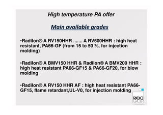 •Radilon® A RV150HHR ....... A RV500HHR : high heat
resistant, PA66-GF (from 15 to 50 %, for injection
molding)
High temperature PA offer
•Radilon® A BMV150 HHR & Radilon® A BMV200 HHR :
high heat resistant PA66-GF15 & PA66-GF20, for blow
molding
•Radilon® A RV150 HHR AF : high heat resistant PA66-
GF15, flame retardant,UL-V0, for injection molding
 